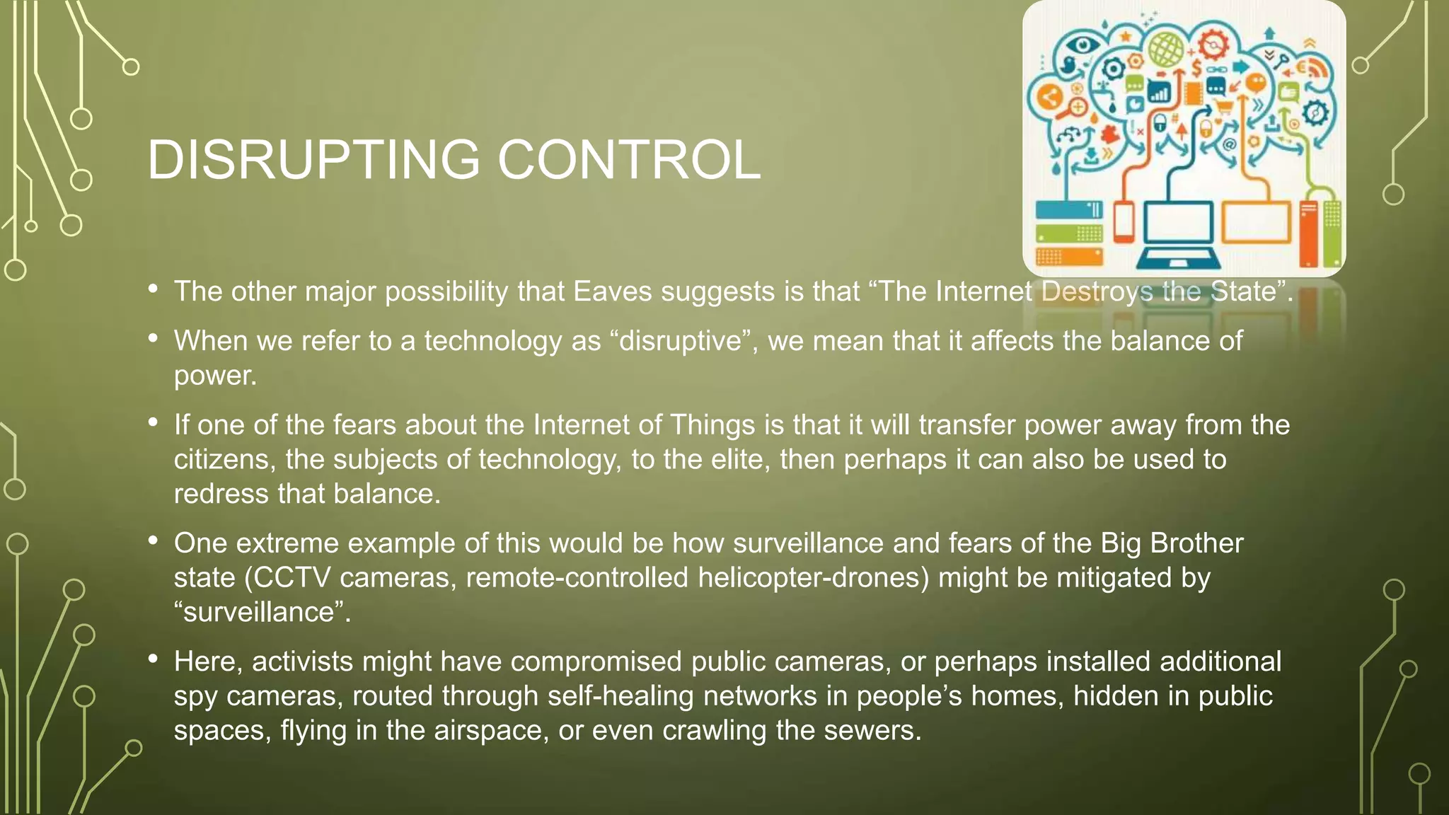 DISRUPTING CONTROL
• The other major possibility that Eaves suggests is that “The Internet Destroys the State”.
• When we refer to a technology as “disruptive”, we mean that it affects the balance of
power.
• If one of the fears about the Internet of Things is that it will transfer power away from the
citizens, the subjects of technology, to the elite, then perhaps it can also be used to
redress that balance.
• One extreme example of this would be how surveillance and fears of the Big Brother
state (CCTV cameras, remote-controlled helicopter-drones) might be mitigated by
“surveillance”.
• Here, activists might have compromised public cameras, or perhaps installed additional
spy cameras, routed through self-healing networks in people’s homes, hidden in public
spaces, flying in the airspace, or even crawling the sewers.
 