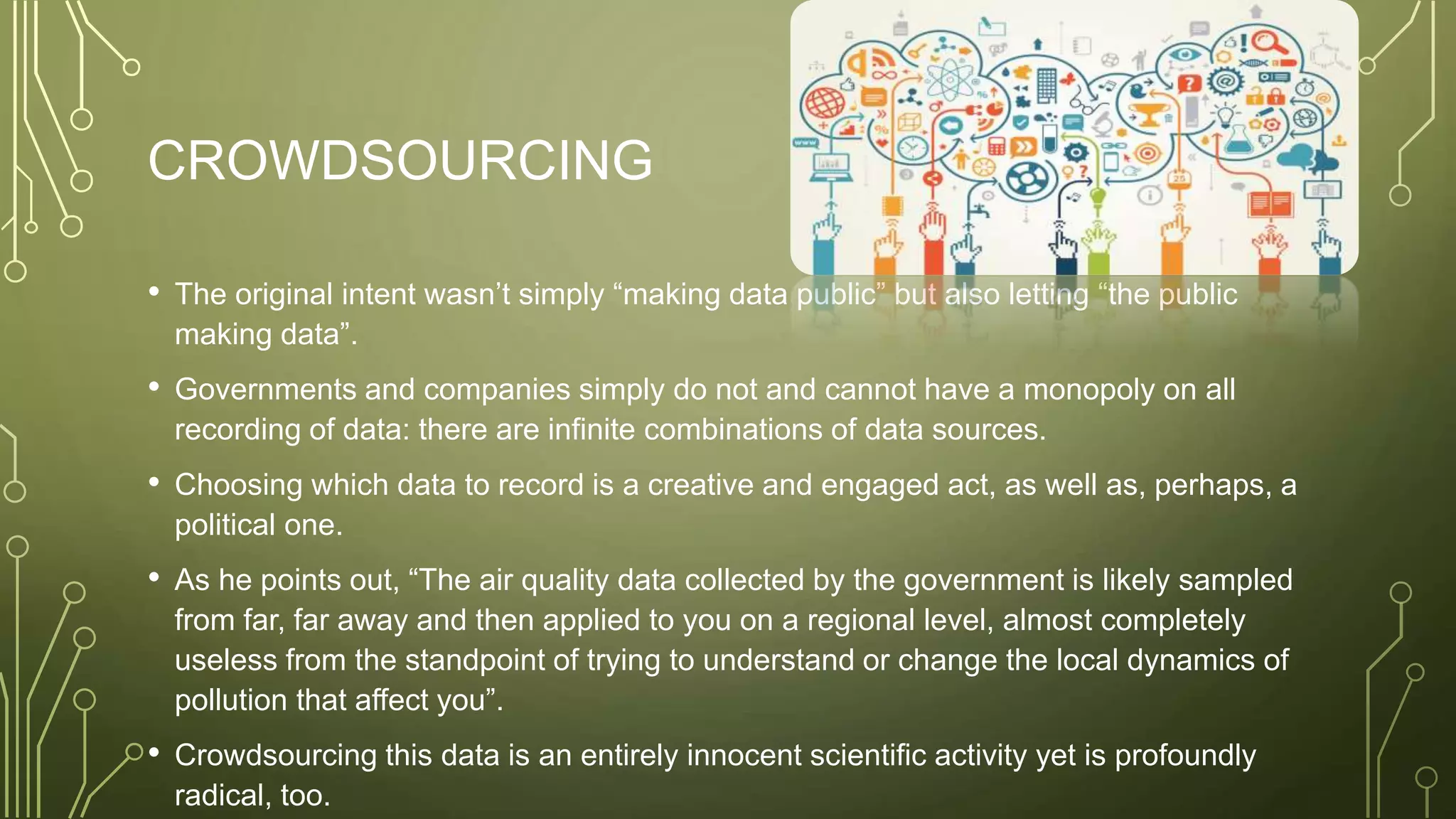 CROWDSOURCING
• The original intent wasn’t simply “making data public” but also letting “the public
making data”.
• Governments and companies simply do not and cannot have a monopoly on all
recording of data: there are infinite combinations of data sources.
• Choosing which data to record is a creative and engaged act, as well as, perhaps, a
political one.
• As he points out, “The air quality data collected by the government is likely sampled
from far, far away and then applied to you on a regional level, almost completely
useless from the standpoint of trying to understand or change the local dynamics of
pollution that affect you”.
• Crowdsourcing this data is an entirely innocent scientific activity yet is profoundly
radical, too.
 