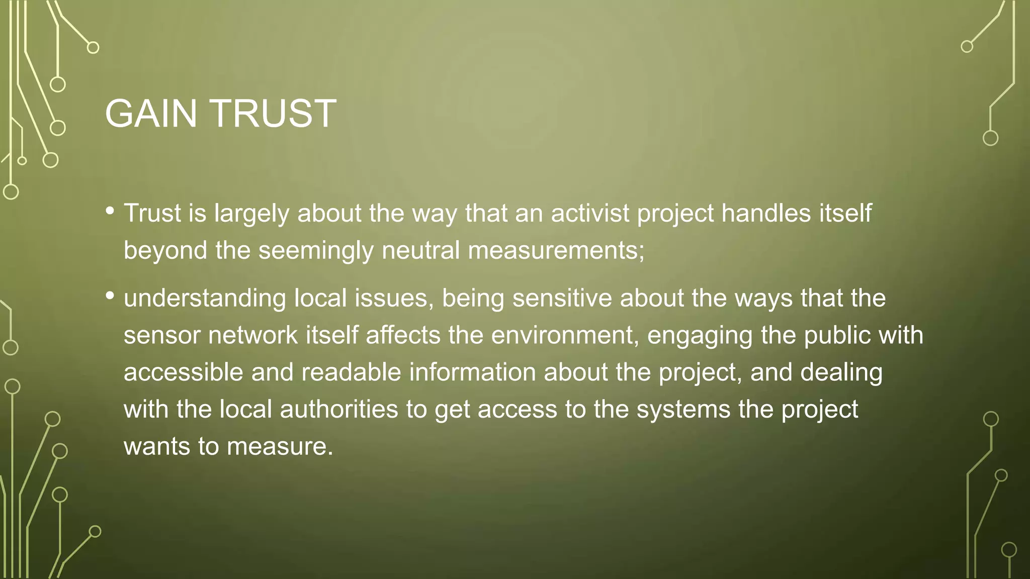 GAIN TRUST
• Trust is largely about the way that an activist project handles itself
beyond the seemingly neutral measurements;
• understanding local issues, being sensitive about the ways that the
sensor network itself affects the environment, engaging the public with
accessible and readable information about the project, and dealing
with the local authorities to get access to the systems the project
wants to measure.
 