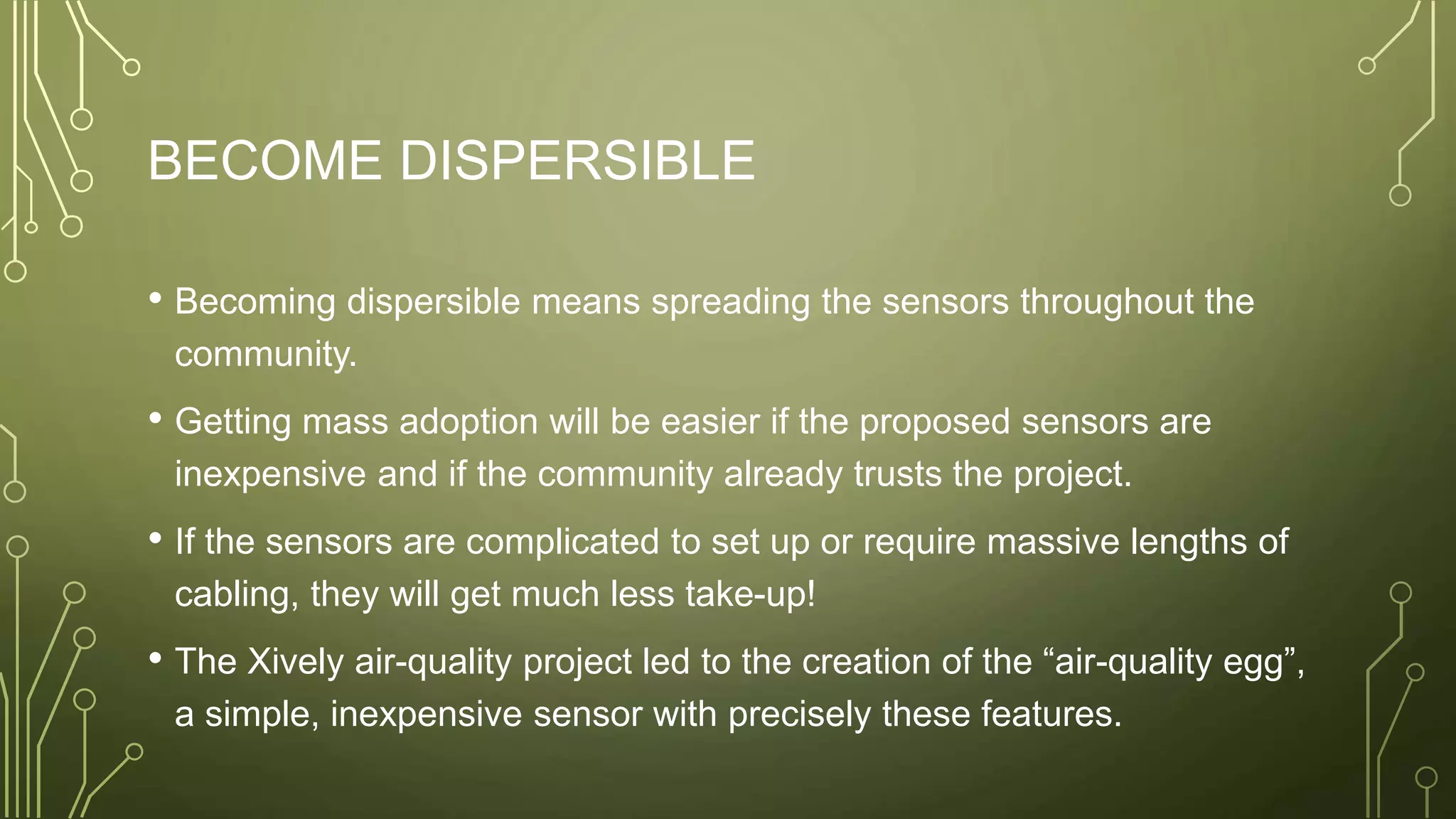 BECOME DISPERSIBLE
• Becoming dispersible means spreading the sensors throughout the
community.
• Getting mass adoption will be easier if the proposed sensors are
inexpensive and if the community already trusts the project.
• If the sensors are complicated to set up or require massive lengths of
cabling, they will get much less take-up!
• The Xively air-quality project led to the creation of the “air-quality egg”,
a simple, inexpensive sensor with precisely these features.
 
