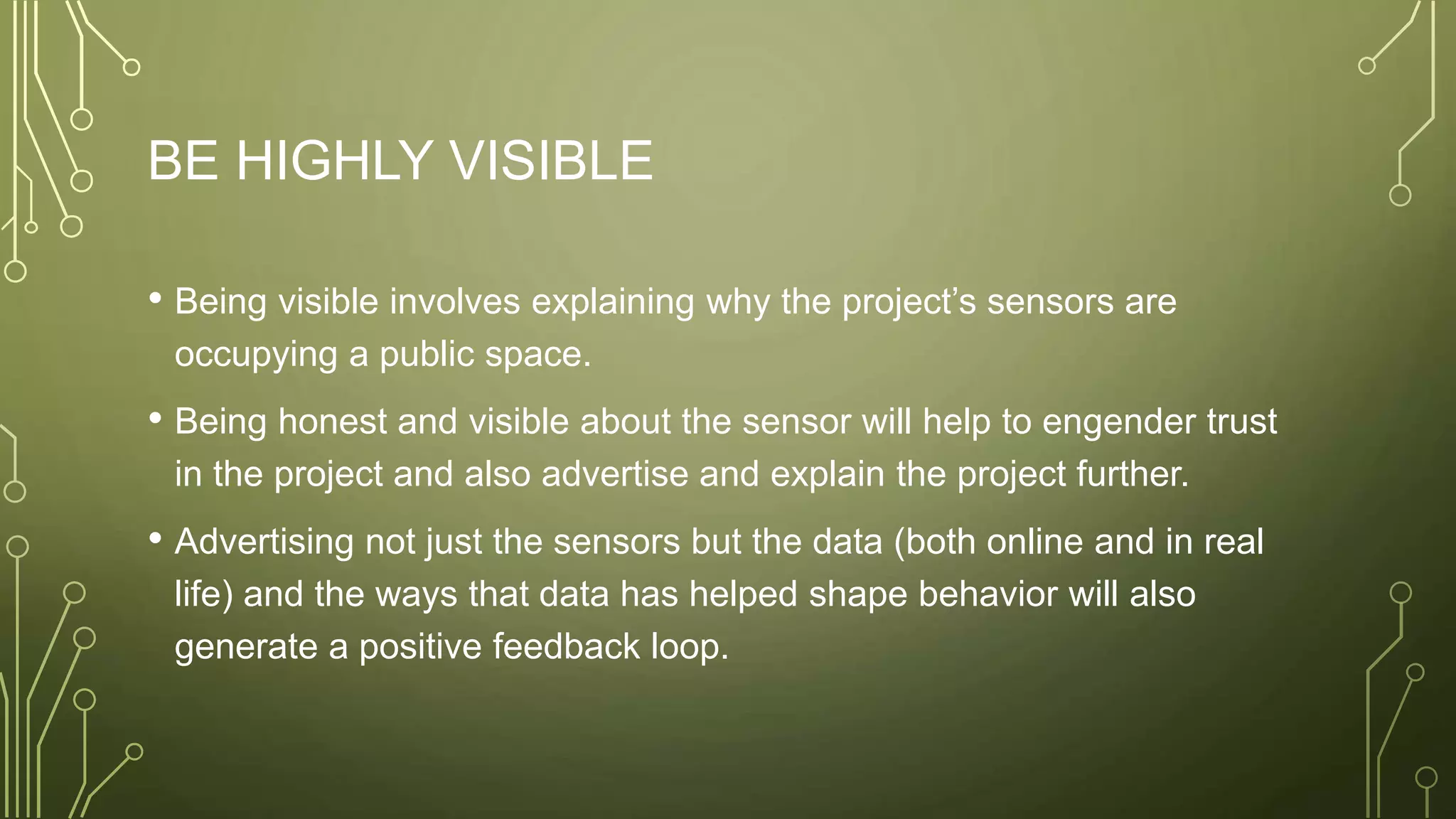 BE HIGHLY VISIBLE
• Being visible involves explaining why the project’s sensors are
occupying a public space.
• Being honest and visible about the sensor will help to engender trust
in the project and also advertise and explain the project further.
• Advertising not just the sensors but the data (both online and in real
life) and the ways that data has helped shape behavior will also
generate a positive feedback loop.
 