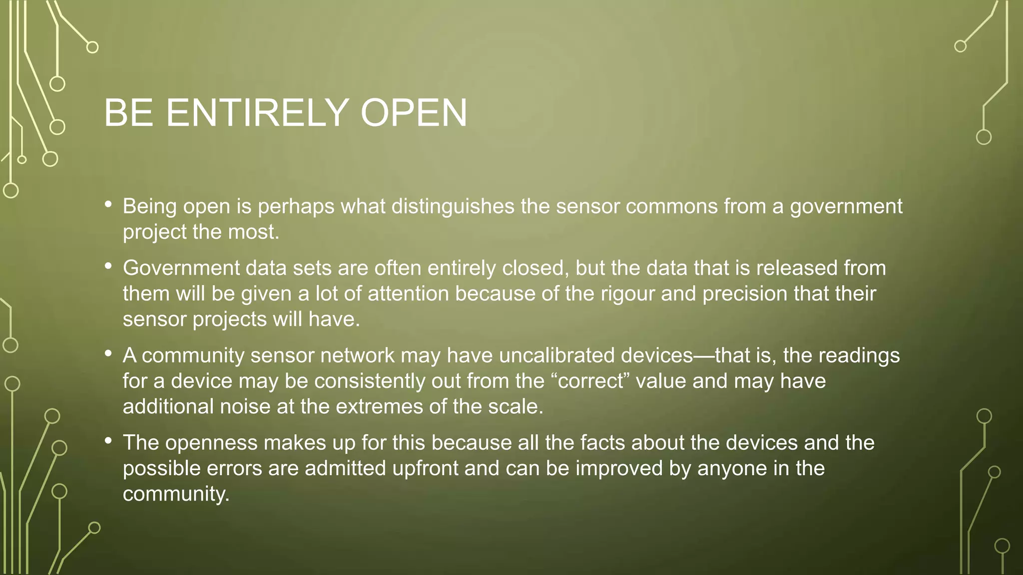 BE ENTIRELY OPEN
• Being open is perhaps what distinguishes the sensor commons from a government
project the most.
• Government data sets are often entirely closed, but the data that is released from
them will be given a lot of attention because of the rigour and precision that their
sensor projects will have.
• A community sensor network may have uncalibrated devices—that is, the readings
for a device may be consistently out from the “correct” value and may have
additional noise at the extremes of the scale.
• The openness makes up for this because all the facts about the devices and the
possible errors are admitted upfront and can be improved by anyone in the
community.
 