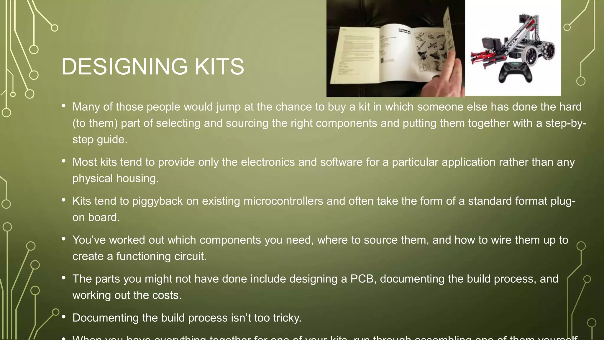 DESIGNING KITS
• Many of those people would jump at the chance to buy a kit in which someone else has done the hard
(to them) part of selecting and sourcing the right components and putting them together with a step-by-
step guide.
• Most kits tend to provide only the electronics and software for a particular application rather than any
physical housing.
• Kits tend to piggyback on existing microcontrollers and often take the form of a standard format plug-
on board.
• You’ve worked out which components you need, where to source them, and how to wire them up to
create a functioning circuit.
• The parts you might not have done include designing a PCB, documenting the build process, and
working out the costs.
• Documenting the build process isn’t too tricky.
 