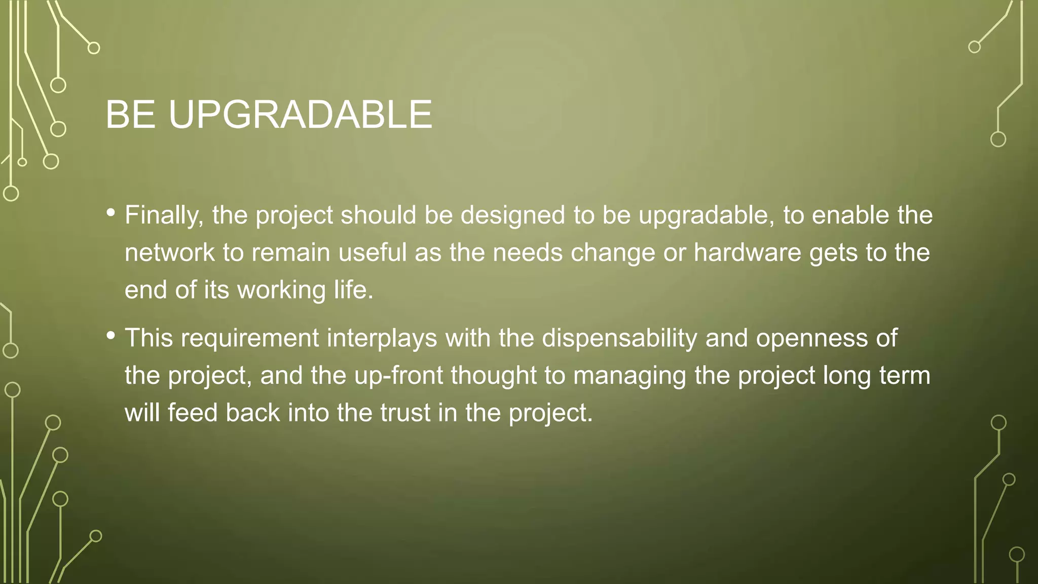 BE UPGRADABLE
• Finally, the project should be designed to be upgradable, to enable the
network to remain useful as the needs change or hardware gets to the
end of its working life.
• This requirement interplays with the dispensability and openness of
the project, and the up-front thought to managing the project long term
will feed back into the trust in the project.
 