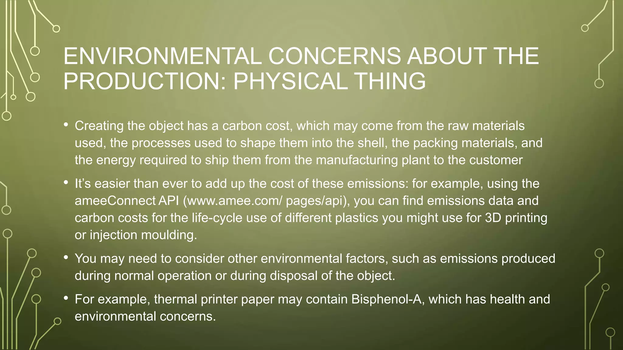 ENVIRONMENTAL CONCERNS ABOUT THE
PRODUCTION: PHYSICAL THING
• Creating the object has a carbon cost, which may come from the raw materials
used, the processes used to shape them into the shell, the packing materials, and
the energy required to ship them from the manufacturing plant to the customer
• It’s easier than ever to add up the cost of these emissions: for example, using the
ameeConnect API (www.amee.com/ pages/api), you can find emissions data and
carbon costs for the life-cycle use of different plastics you might use for 3D printing
or injection moulding.
• You may need to consider other environmental factors, such as emissions produced
during normal operation or during disposal of the object.
• For example, thermal printer paper may contain Bisphenol-A, which has health and
environmental concerns.
 