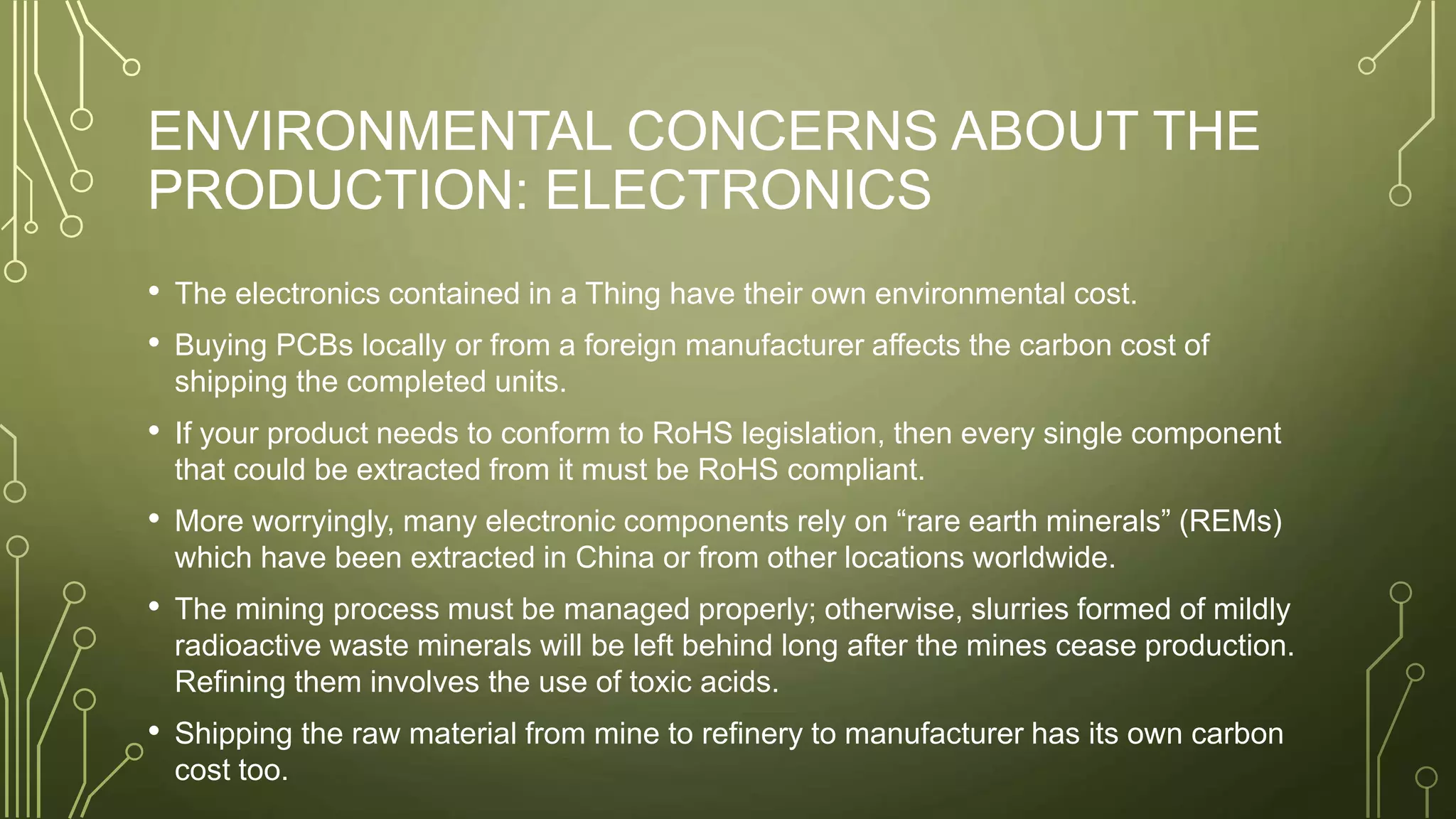 ENVIRONMENTAL CONCERNS ABOUT THE
PRODUCTION: ELECTRONICS
• The electronics contained in a Thing have their own environmental cost.
• Buying PCBs locally or from a foreign manufacturer affects the carbon cost of
shipping the completed units.
• If your product needs to conform to RoHS legislation, then every single component
that could be extracted from it must be RoHS compliant.
• More worryingly, many electronic components rely on “rare earth minerals” (REMs)
which have been extracted in China or from other locations worldwide.
• The mining process must be managed properly; otherwise, slurries formed of mildly
radioactive waste minerals will be left behind long after the mines cease production.
Refining them involves the use of toxic acids.
• Shipping the raw material from mine to refinery to manufacturer has its own carbon
cost too.
 