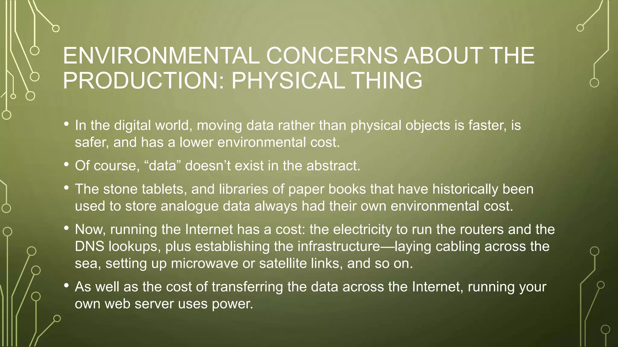 ENVIRONMENTAL CONCERNS ABOUT THE
PRODUCTION: PHYSICAL THING
• In the digital world, moving data rather than physical objects is faster, is
safer, and has a lower environmental cost.
• Of course, “data” doesn’t exist in the abstract.
• The stone tablets, and libraries of paper books that have historically been
used to store analogue data always had their own environmental cost.
• Now, running the Internet has a cost: the electricity to run the routers and the
DNS lookups, plus establishing the infrastructure—laying cabling across the
sea, setting up microwave or satellite links, and so on.
• As well as the cost of transferring the data across the Internet, running your
own web server uses power.
 