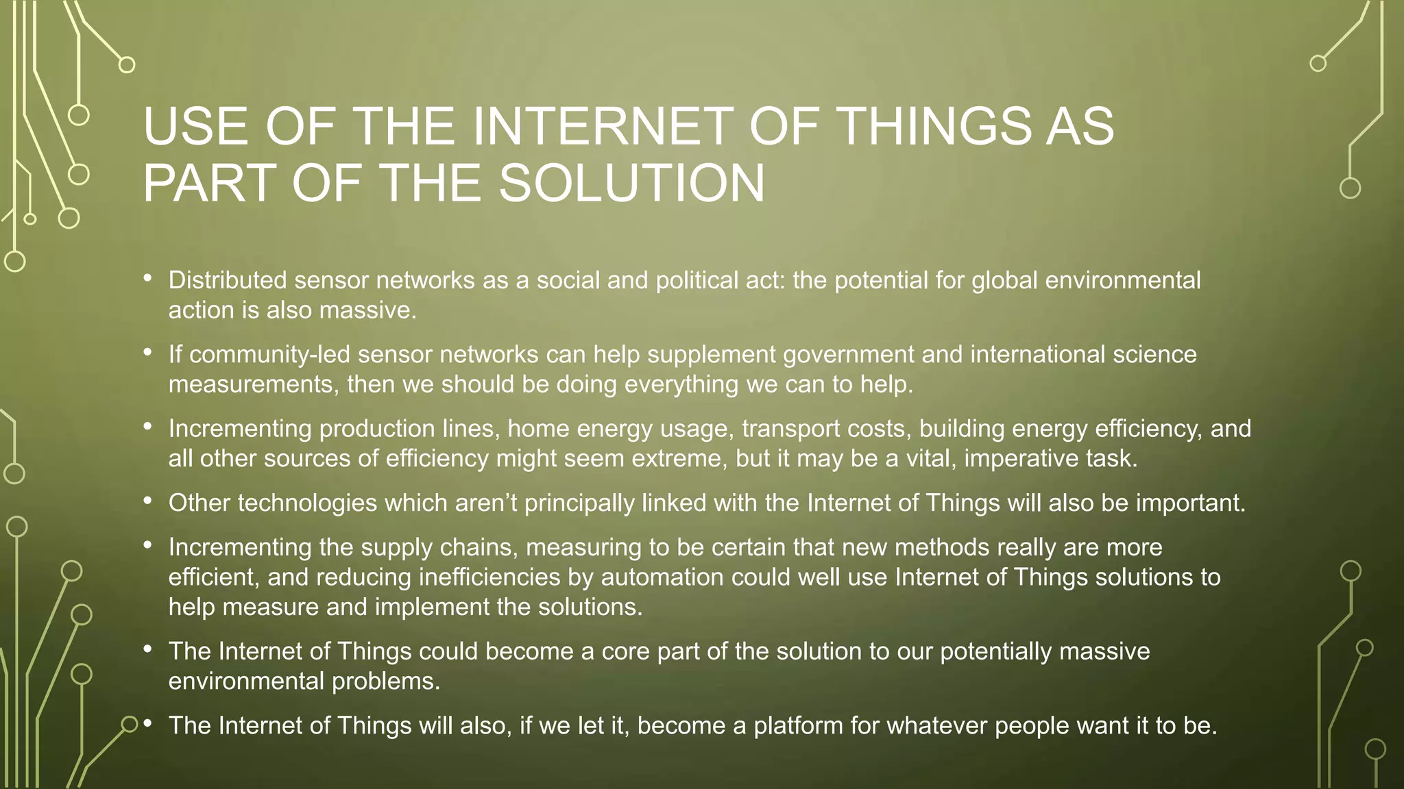 USE OF THE INTERNET OF THINGS AS
PART OF THE SOLUTION
• Distributed sensor networks as a social and political act: the potential for global environmental
action is also massive.
• If community-led sensor networks can help supplement government and international science
measurements, then we should be doing everything we can to help.
• Incrementing production lines, home energy usage, transport costs, building energy efficiency, and
all other sources of efficiency might seem extreme, but it may be a vital, imperative task.
• Other technologies which aren’t principally linked with the Internet of Things will also be important.
• Incrementing the supply chains, measuring to be certain that new methods really are more
efficient, and reducing inefficiencies by automation could well use Internet of Things solutions to
help measure and implement the solutions.
• The Internet of Things could become a core part of the solution to our potentially massive
environmental problems.
• The Internet of Things will also, if we let it, become a platform for whatever people want it to be.
 