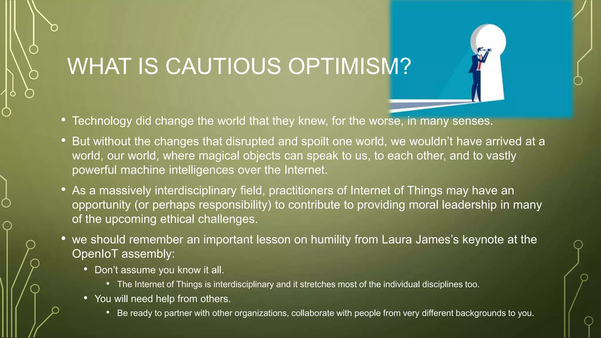 WHAT IS CAUTIOUS OPTIMISM?
• Technology did change the world that they knew, for the worse, in many senses.
• But without the changes that disrupted and spoilt one world, we wouldn’t have arrived at a
world, our world, where magical objects can speak to us, to each other, and to vastly
powerful machine intelligences over the Internet.
• As a massively interdisciplinary field, practitioners of Internet of Things may have an
opportunity (or perhaps responsibility) to contribute to providing moral leadership in many
of the upcoming ethical challenges.
• we should remember an important lesson on humility from Laura James’s keynote at the
OpenIoT assembly:
• Don’t assume you know it all.
• The Internet of Things is interdisciplinary and it stretches most of the individual disciplines too.
• You will need help from others.
• Be ready to partner with other organizations, collaborate with people from very different backgrounds to you.
 