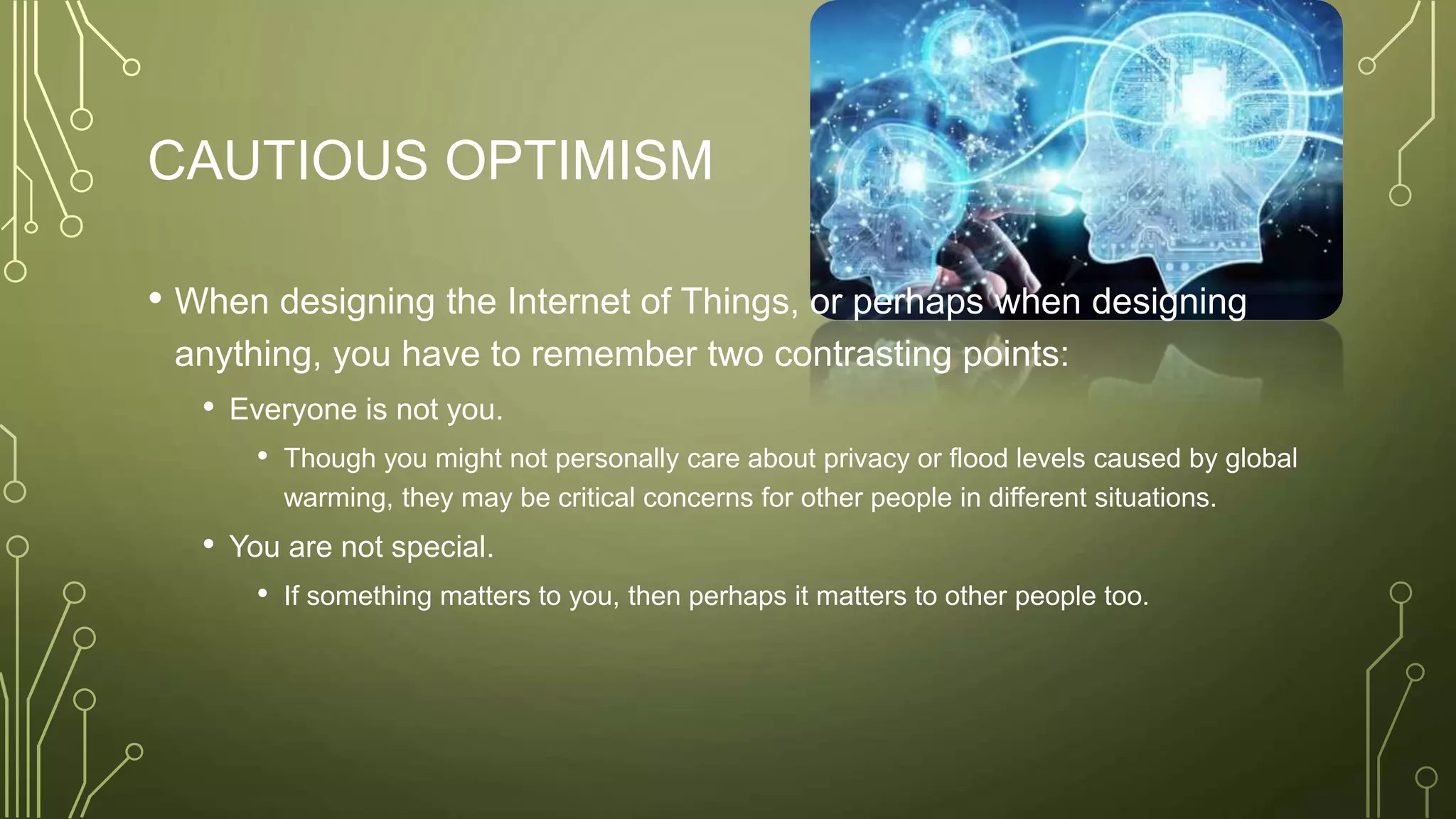 CAUTIOUS OPTIMISM
• When designing the Internet of Things, or perhaps when designing
anything, you have to remember two contrasting points:
• Everyone is not you.
• Though you might not personally care about privacy or flood levels caused by global
warming, they may be critical concerns for other people in different situations.
• You are not special.
• If something matters to you, then perhaps it matters to other people too.
 