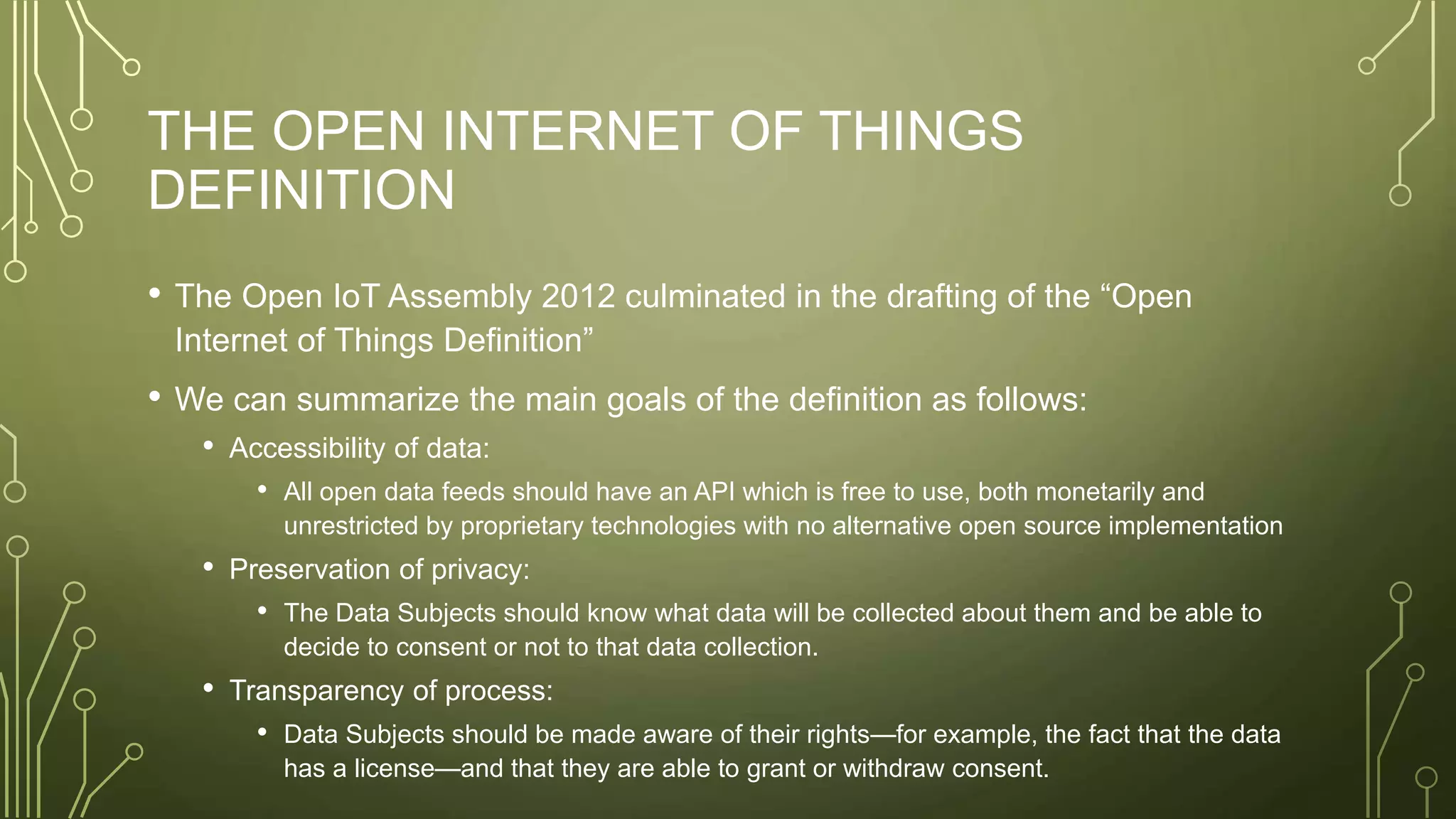 THE OPEN INTERNET OF THINGS
DEFINITION
• The Open IoT Assembly 2012 culminated in the drafting of the “Open
Internet of Things Definition”
• We can summarize the main goals of the definition as follows:
• Accessibility of data:
• All open data feeds should have an API which is free to use, both monetarily and
unrestricted by proprietary technologies with no alternative open source implementation
• Preservation of privacy:
• The Data Subjects should know what data will be collected about them and be able to
decide to consent or not to that data collection.
• Transparency of process:
• Data Subjects should be made aware of their rights—for example, the fact that the data
has a license—and that they are able to grant or withdraw consent.
 