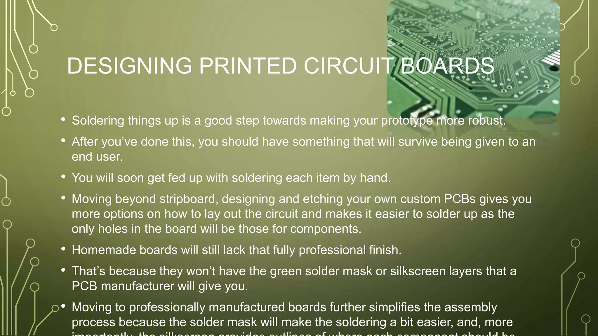 DESIGNING PRINTED CIRCUIT BOARDS
• Soldering things up is a good step towards making your prototype more robust.
• After you’ve done this, you should have something that will survive being given to an
end user.
• You will soon get fed up with soldering each item by hand.
• Moving beyond stripboard, designing and etching your own custom PCBs gives you
more options on how to lay out the circuit and makes it easier to solder up as the
only holes in the board will be those for components.
• Homemade boards will still lack that fully professional finish.
• That’s because they won’t have the green solder mask or silkscreen layers that a
PCB manufacturer will give you.
• Moving to professionally manufactured boards further simplifies the assembly
process because the solder mask will make the soldering a bit easier, and, more
 