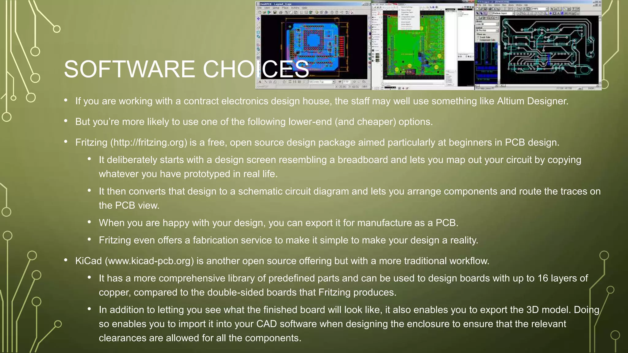 SOFTWARE CHOICES
• If you are working with a contract electronics design house, the staff may well use something like Altium Designer.
• But you’re more likely to use one of the following lower-end (and cheaper) options.
• Fritzing (http://fritzing.org) is a free, open source design package aimed particularly at beginners in PCB design.
• It deliberately starts with a design screen resembling a breadboard and lets you map out your circuit by copying
whatever you have prototyped in real life.
• It then converts that design to a schematic circuit diagram and lets you arrange components and route the traces on
the PCB view.
• When you are happy with your design, you can export it for manufacture as a PCB.
• Fritzing even offers a fabrication service to make it simple to make your design a reality.
• KiCad (www.kicad-pcb.org) is another open source offering but with a more traditional workflow.
• It has a more comprehensive library of predefined parts and can be used to design boards with up to 16 layers of
copper, compared to the double-sided boards that Fritzing produces.
• In addition to letting you see what the finished board will look like, it also enables you to export the 3D model. Doing
so enables you to import it into your CAD software when designing the enclosure to ensure that the relevant
clearances are allowed for all the components.
 