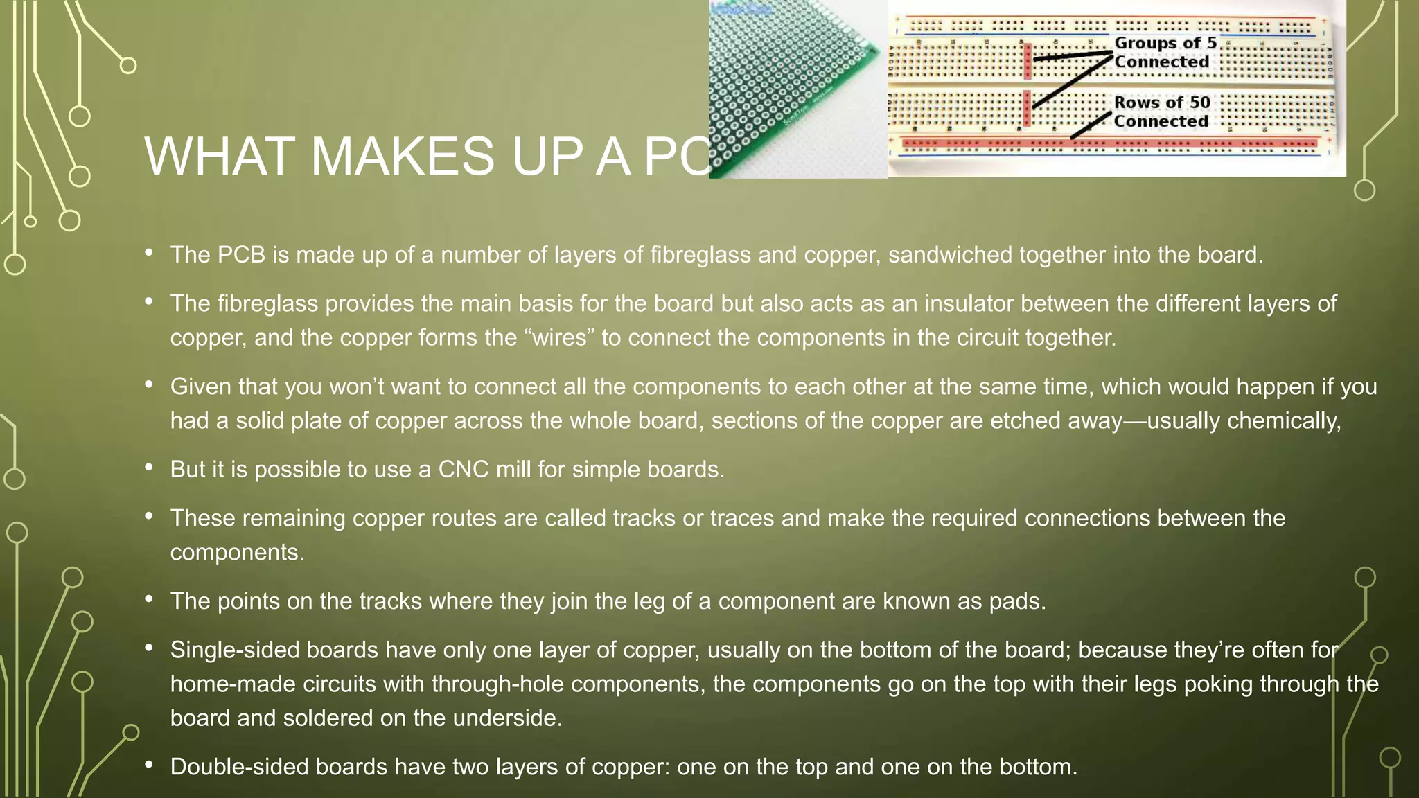 WHAT MAKES UP A PCB?
• The PCB is made up of a number of layers of fibreglass and copper, sandwiched together into the board.
• The fibreglass provides the main basis for the board but also acts as an insulator between the different layers of
copper, and the copper forms the “wires” to connect the components in the circuit together.
• Given that you won’t want to connect all the components to each other at the same time, which would happen if you
had a solid plate of copper across the whole board, sections of the copper are etched away—usually chemically,
• But it is possible to use a CNC mill for simple boards.
• These remaining copper routes are called tracks or traces and make the required connections between the
components.
• The points on the tracks where they join the leg of a component are known as pads.
• Single-sided boards have only one layer of copper, usually on the bottom of the board; because they’re often for
home-made circuits with through-hole components, the components go on the top with their legs poking through the
board and soldered on the underside.
• Double-sided boards have two layers of copper: one on the top and one on the bottom.
 