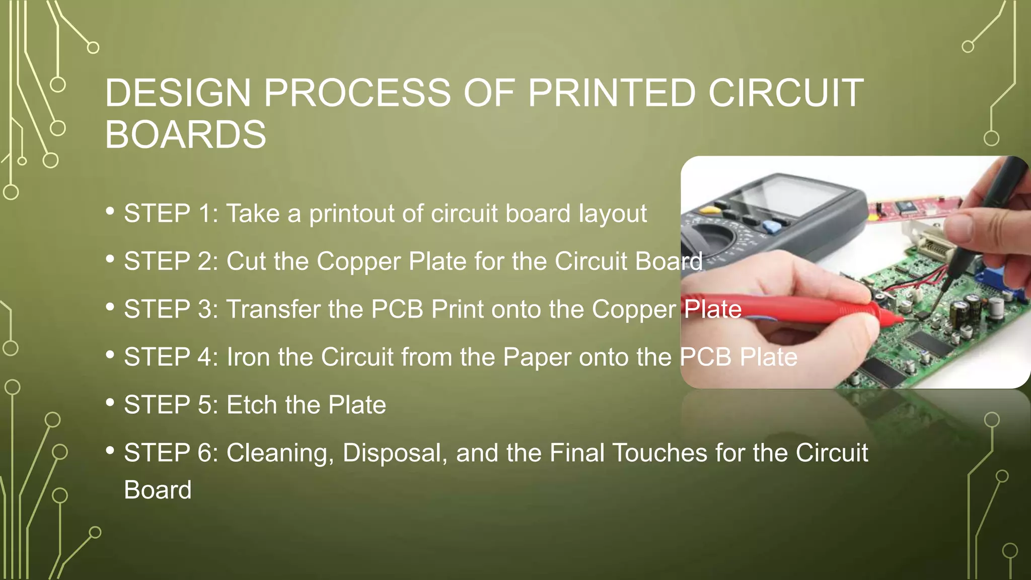 DESIGN PROCESS OF PRINTED CIRCUIT
BOARDS
• STEP 1: Take a printout of circuit board layout
• STEP 2: Cut the Copper Plate for the Circuit Board
• STEP 3: Transfer the PCB Print onto the Copper Plate
• STEP 4: Iron the Circuit from the Paper onto the PCB Plate
• STEP 5: Etch the Plate
• STEP 6: Cleaning, Disposal, and the Final Touches for the Circuit
Board
 