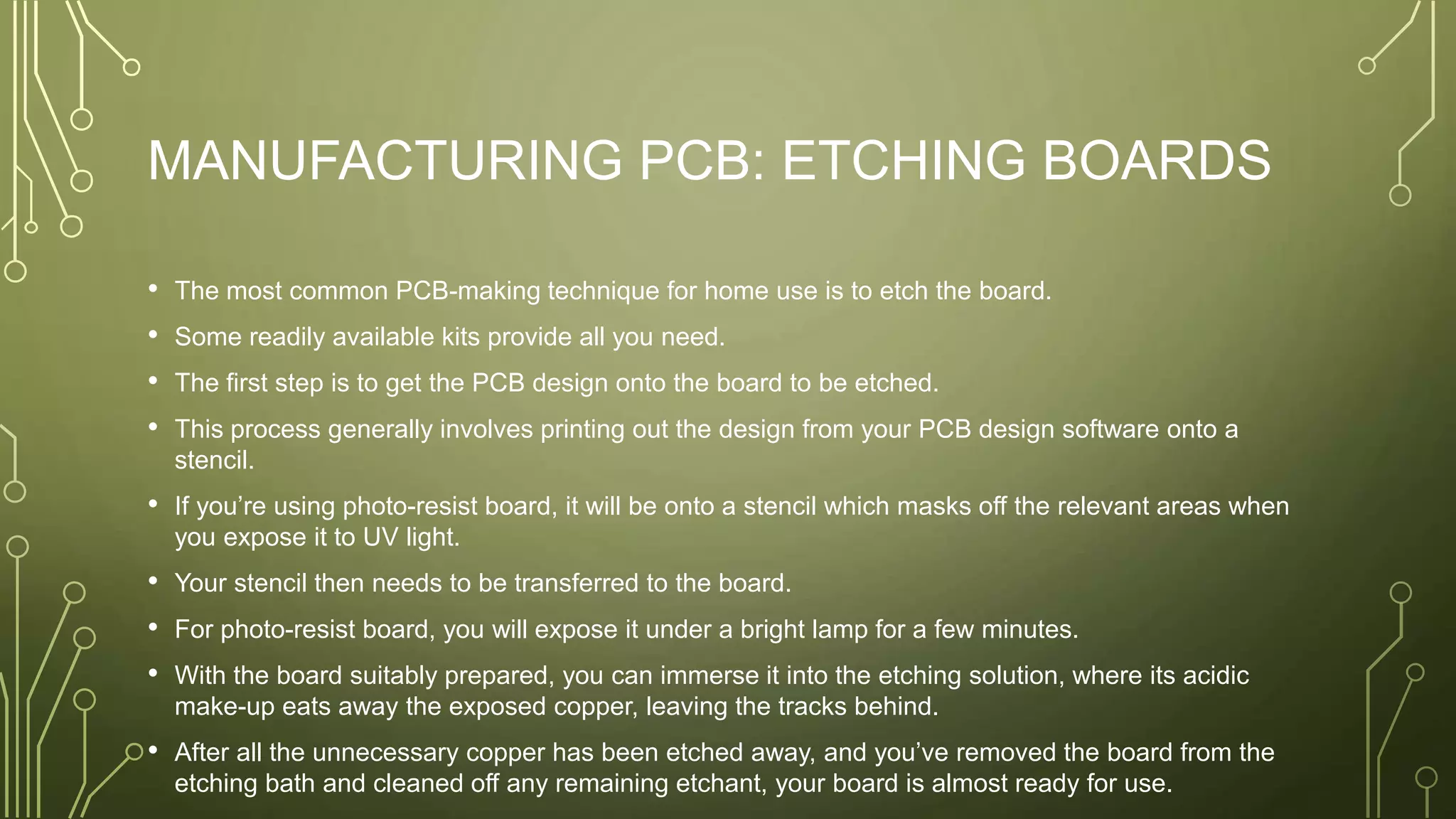 MANUFACTURING PCB: ETCHING BOARDS
• The most common PCB-making technique for home use is to etch the board.
• Some readily available kits provide all you need.
• The first step is to get the PCB design onto the board to be etched.
• This process generally involves printing out the design from your PCB design software onto a
stencil.
• If you’re using photo-resist board, it will be onto a stencil which masks off the relevant areas when
you expose it to UV light.
• Your stencil then needs to be transferred to the board.
• For photo-resist board, you will expose it under a bright lamp for a few minutes.
• With the board suitably prepared, you can immerse it into the etching solution, where its acidic
make-up eats away the exposed copper, leaving the tracks behind.
• After all the unnecessary copper has been etched away, and you’ve removed the board from the
etching bath and cleaned off any remaining etchant, your board is almost ready for use.
 