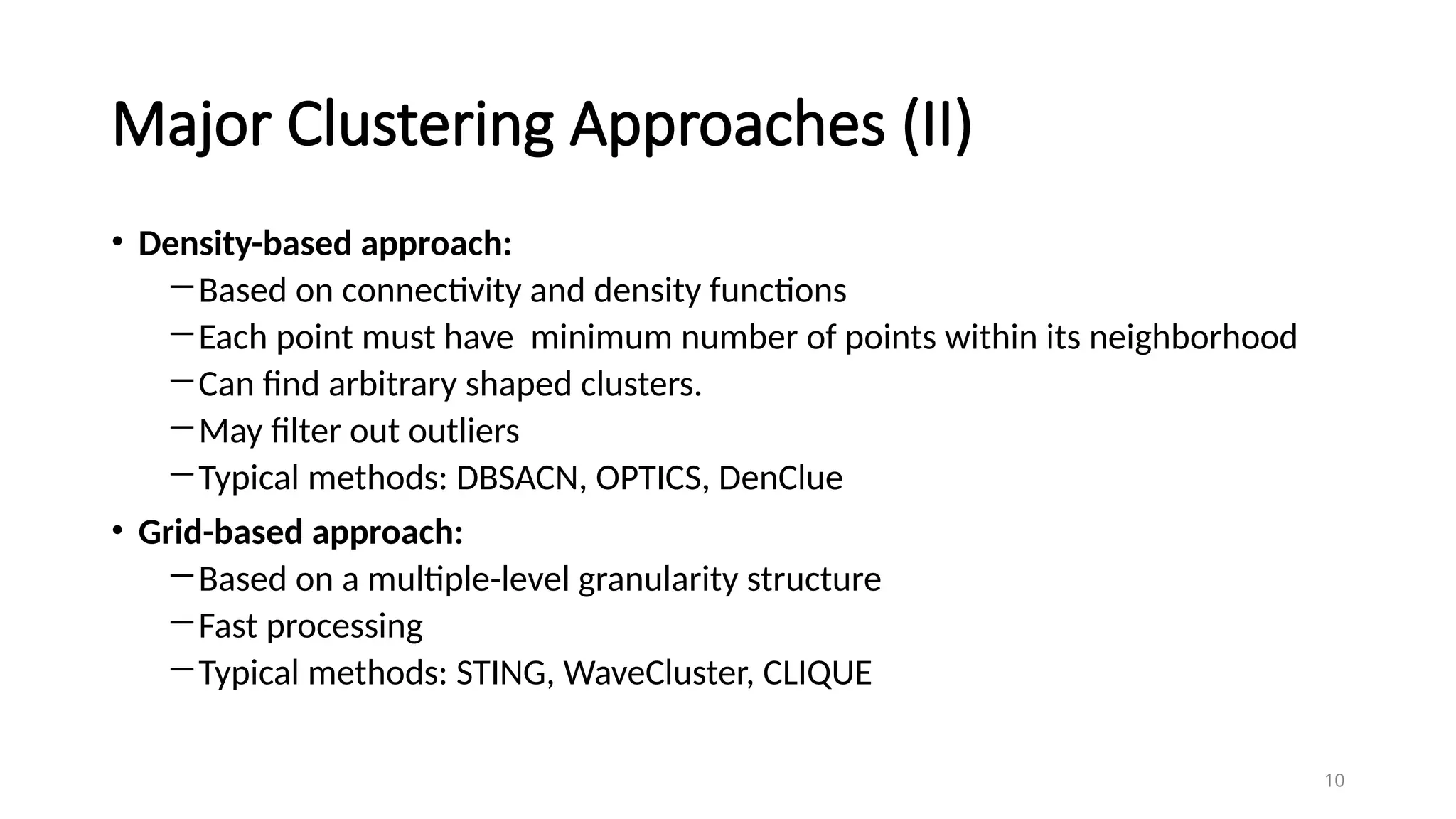 Major Clustering Approaches (II)
• Density-based approach:
―Based on connectivity and density functions
―Each point must have minimum number of points within its neighborhood
―Can find arbitrary shaped clusters.
―May filter out outliers
―Typical methods: DBSACN, OPTICS, DenClue
• Grid-based approach:
―Based on a multiple-level granularity structure
―Fast processing
―Typical methods: STING, WaveCluster, CLIQUE
10
 