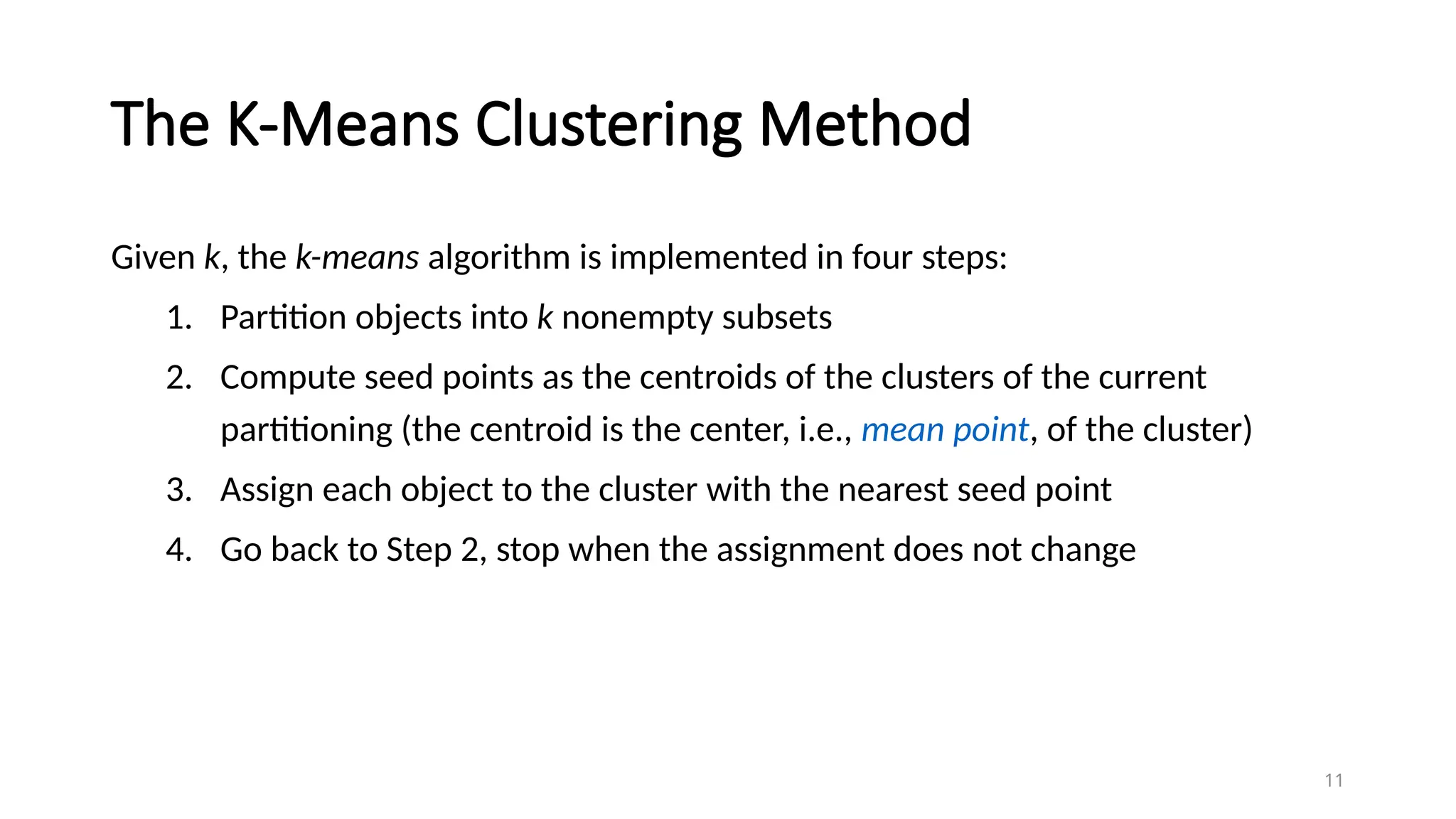 The K-Means Clustering Method
Given k, the k-means algorithm is implemented in four steps:
1. Partition objects into k nonempty subsets
2. Compute seed points as the centroids of the clusters of the current
partitioning (the centroid is the center, i.e., mean point, of the cluster)
3. Assign each object to the cluster with the nearest seed point
4. Go back to Step 2, stop when the assignment does not change
11
 