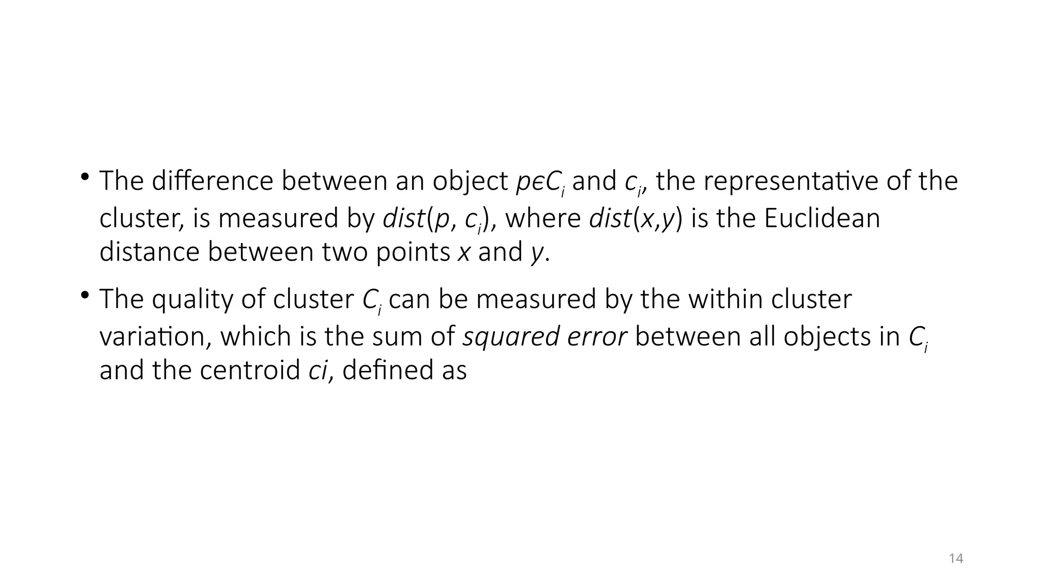 14
• The difference between an object pϵCi and ci, the representative of the
cluster, is measured by dist(p, ci), where dist(x,y) is the Euclidean
distance between two points x and y.
• The quality of cluster Ci can be measured by the within cluster
variation, which is the sum of squared error between all objects in Ci
and the centroid ci, defined as
 