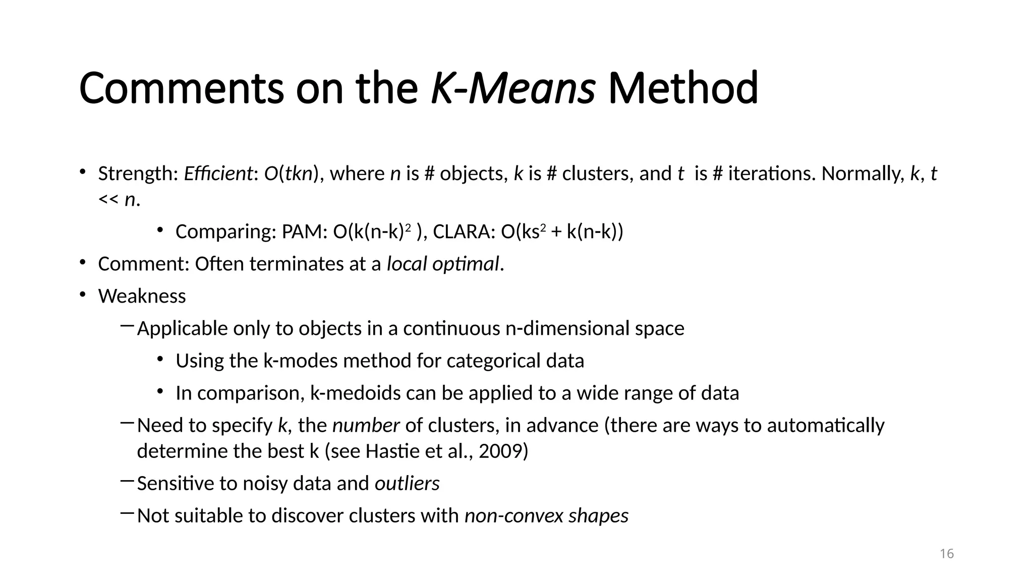 16
Comments on the K-Means Method
• Strength: Efficient: O(tkn), where n is # objects, k is # clusters, and t is # iterations. Normally, k, t
<< n.
• Comparing: PAM: O(k(n-k)2
), CLARA: O(ks2
+ k(n-k))
• Comment: Often terminates at a local optimal.
• Weakness
―Applicable only to objects in a continuous n-dimensional space
• Using the k-modes method for categorical data
• In comparison, k-medoids can be applied to a wide range of data
―Need to specify k, the number of clusters, in advance (there are ways to automatically
determine the best k (see Hastie et al., 2009)
―Sensitive to noisy data and outliers
―Not suitable to discover clusters with non-convex shapes
 