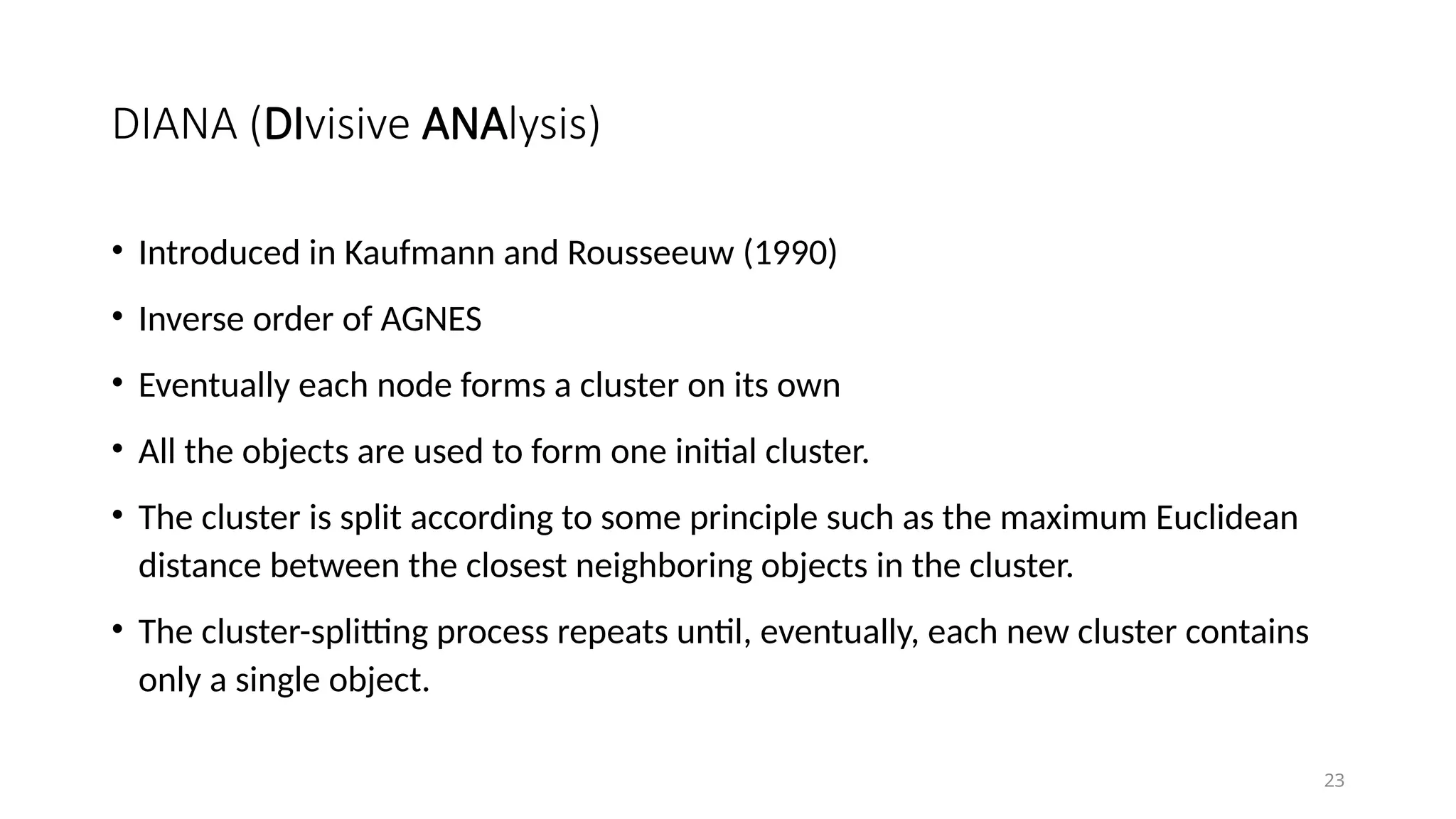 DIANA (DIvisive ANAlysis)
• Introduced in Kaufmann and Rousseeuw (1990)
• Inverse order of AGNES
• Eventually each node forms a cluster on its own
• All the objects are used to form one initial cluster.
• The cluster is split according to some principle such as the maximum Euclidean
distance between the closest neighboring objects in the cluster.
• The cluster-splitting process repeats until, eventually, each new cluster contains
only a single object.
23
 