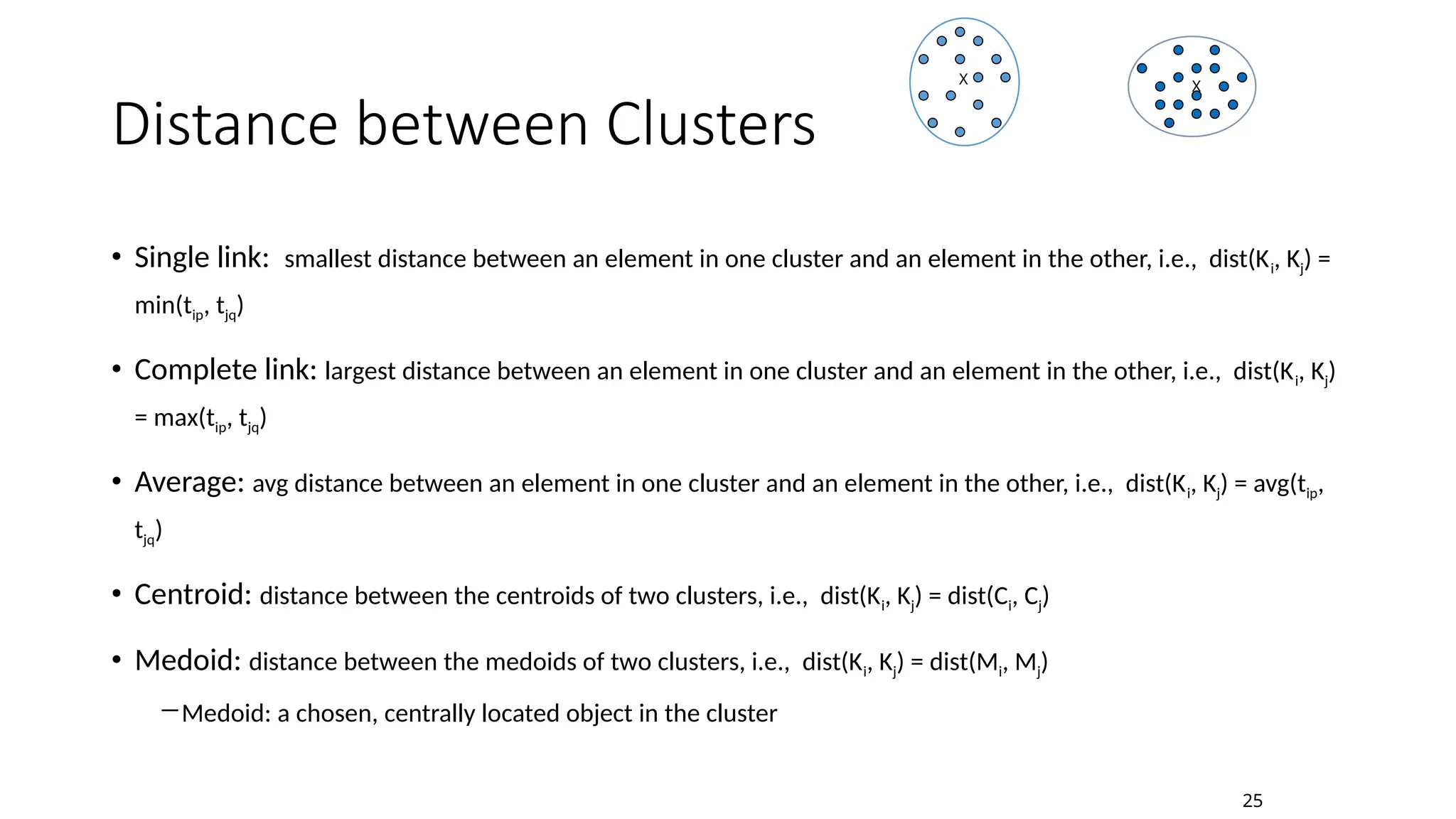 Distance between Clusters
• Single link: smallest distance between an element in one cluster and an element in the other, i.e., dist(Ki, Kj) =
min(tip, tjq)
• Complete link: largest distance between an element in one cluster and an element in the other, i.e., dist(Ki, Kj)
= max(tip, tjq)
• Average: avg distance between an element in one cluster and an element in the other, i.e., dist(Ki, Kj) = avg(tip,
tjq)
• Centroid: distance between the centroids of two clusters, i.e., dist(Ki, Kj) = dist(Ci, Cj)
• Medoid: distance between the medoids of two clusters, i.e., dist(Ki, Kj) = dist(Mi, Mj)
―Medoid: a chosen, centrally located object in the cluster
X X
25
 