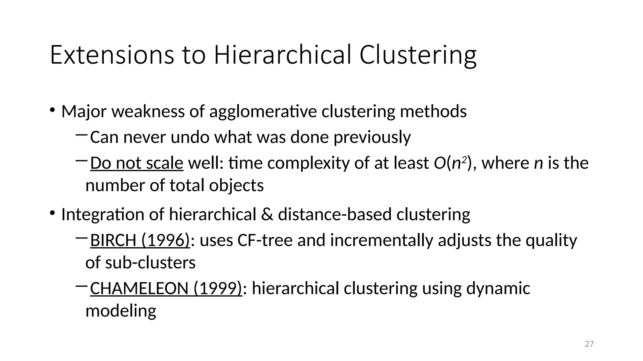 Extensions to Hierarchical Clustering
• Major weakness of agglomerative clustering methods
―Can never undo what was done previously
―Do not scale well: time complexity of at least O(n2
), where n is the
number of total objects
• Integration of hierarchical & distance-based clustering
―BIRCH (1996): uses CF-tree and incrementally adjusts the quality
of sub-clusters
―CHAMELEON (1999): hierarchical clustering using dynamic
modeling
27
 