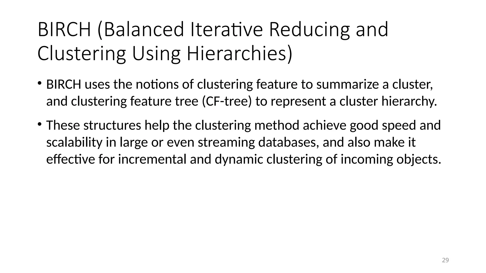 BIRCH (Balanced Iterative Reducing and
Clustering Using Hierarchies)
• BIRCH uses the notions of clustering feature to summarize a cluster,
and clustering feature tree (CF-tree) to represent a cluster hierarchy.
• These structures help the clustering method achieve good speed and
scalability in large or even streaming databases, and also make it
effective for incremental and dynamic clustering of incoming objects.
29
 