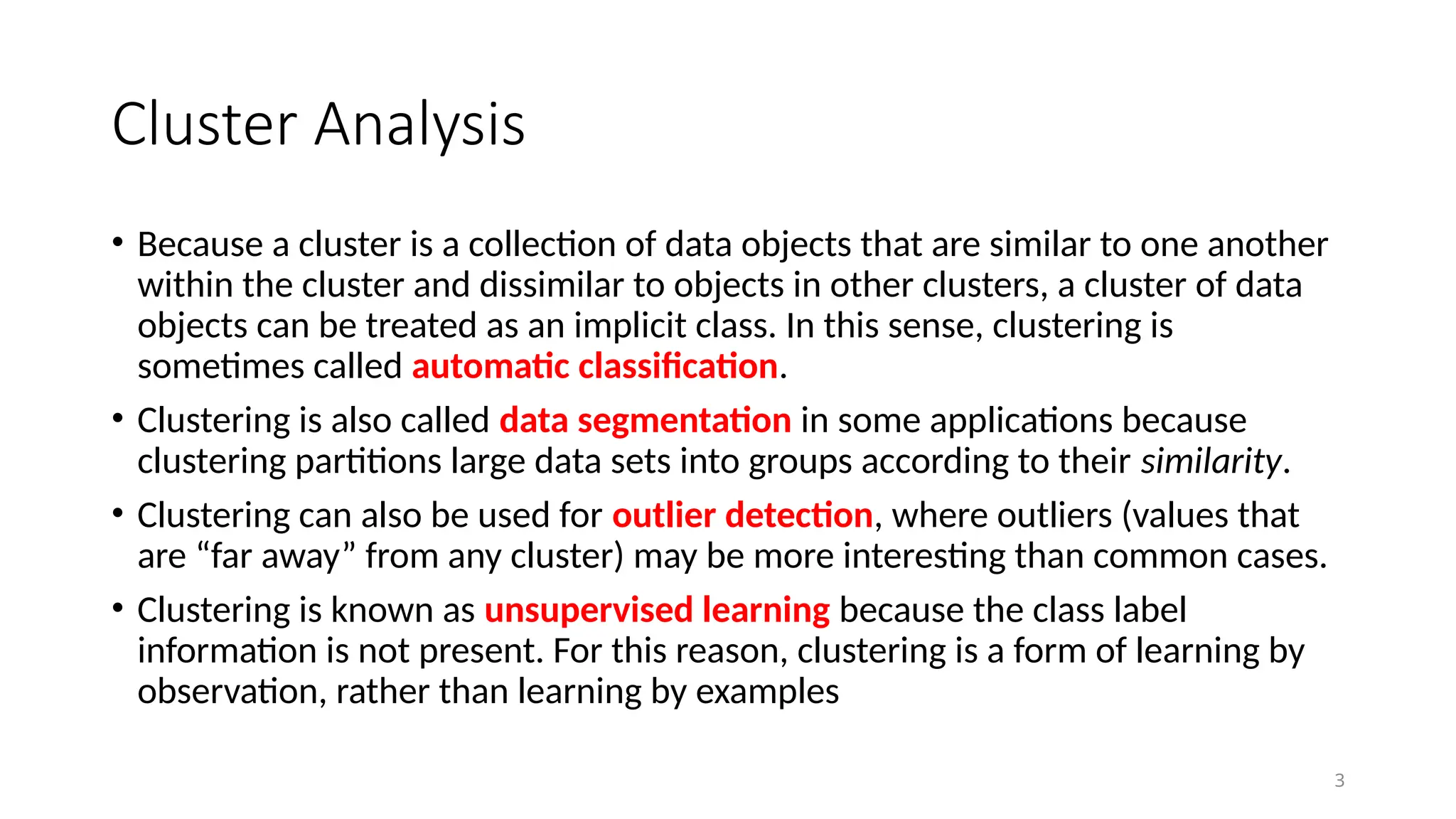 3
Cluster Analysis
• Because a cluster is a collection of data objects that are similar to one another
within the cluster and dissimilar to objects in other clusters, a cluster of data
objects can be treated as an implicit class. In this sense, clustering is
sometimes called automatic classification.
• Clustering is also called data segmentation in some applications because
clustering partitions large data sets into groups according to their similarity.
• Clustering can also be used for outlier detection, where outliers (values that
are “far away” from any cluster) may be more interesting than common cases.
• Clustering is known as unsupervised learning because the class label
information is not present. For this reason, clustering is a form of learning by
observation, rather than learning by examples
 