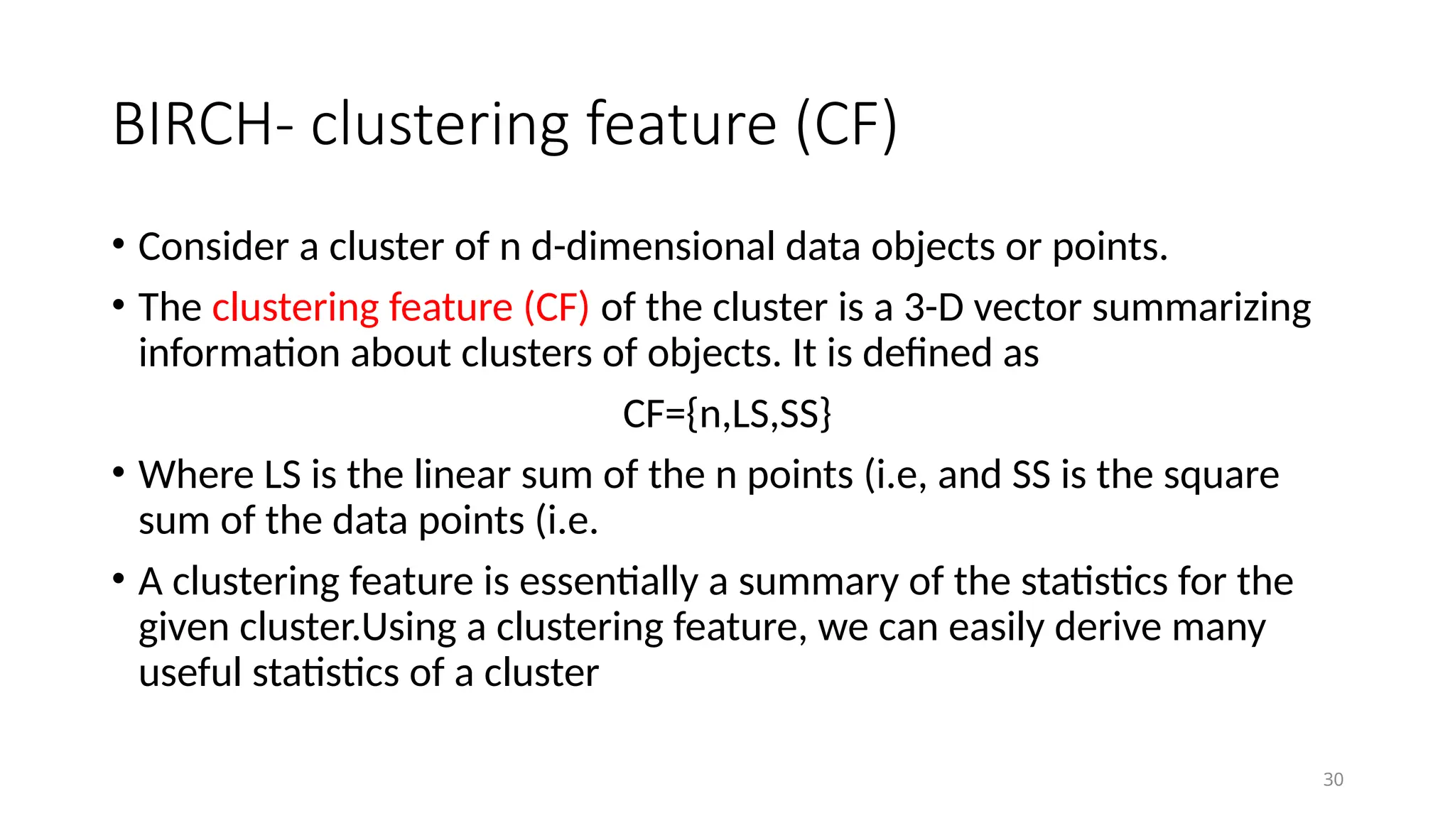 30
BIRCH- clustering feature (CF)
• Consider a cluster of n d-dimensional data objects or points.
• The clustering feature (CF) of the cluster is a 3-D vector summarizing
information about clusters of objects. It is defined as
CF={n,LS,SS}
• Where LS is the linear sum of the n points (i.e, and SS is the square
sum of the data points (i.e.
• A clustering feature is essentially a summary of the statistics for the
given cluster.Using a clustering feature, we can easily derive many
useful statistics of a cluster
 