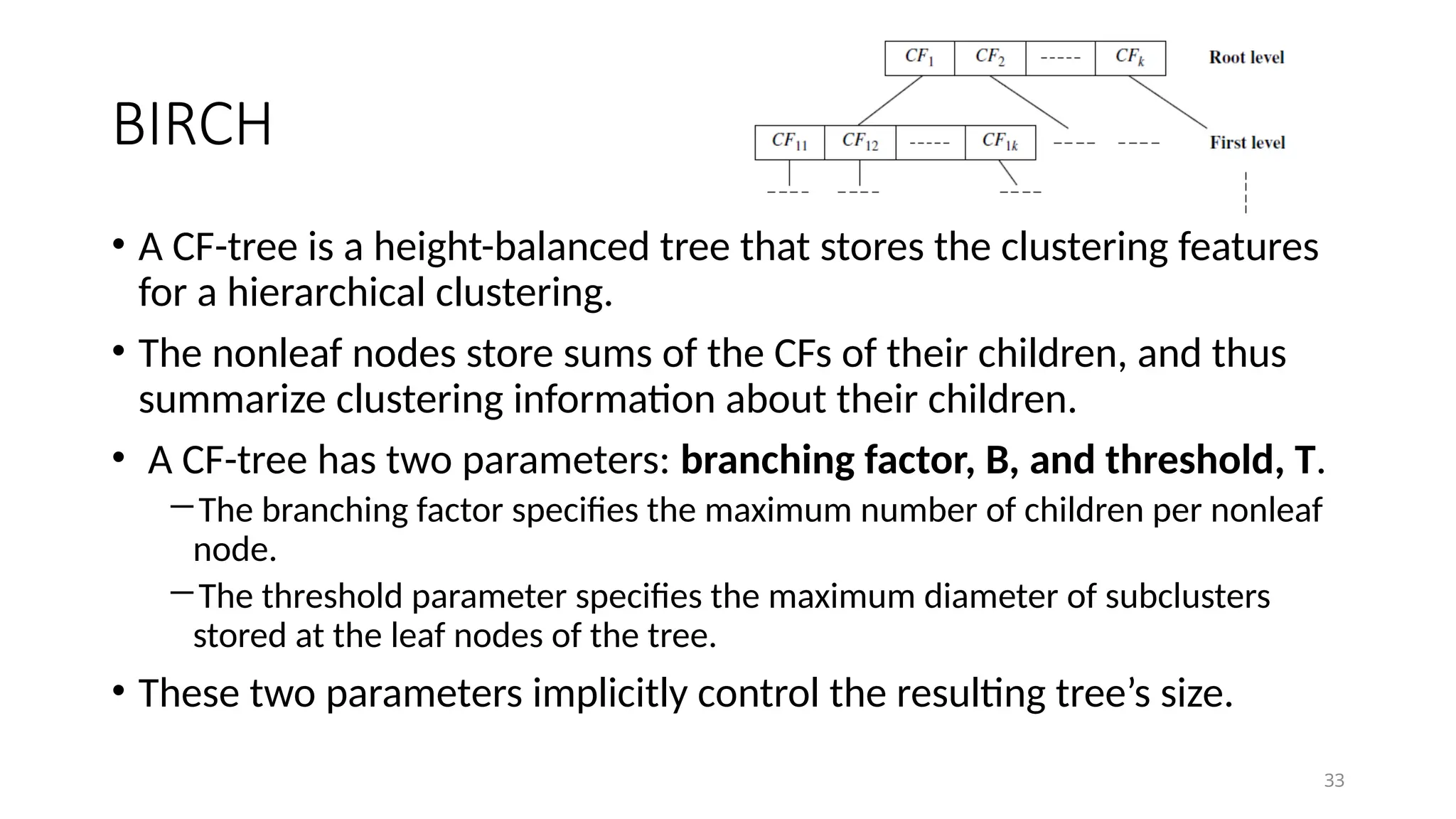 33
BIRCH
• A CF-tree is a height-balanced tree that stores the clustering features
for a hierarchical clustering.
• The nonleaf nodes store sums of the CFs of their children, and thus
summarize clustering information about their children.
• A CF-tree has two parameters: branching factor, B, and threshold, T.
―The branching factor specifies the maximum number of children per nonleaf
node.
―The threshold parameter specifies the maximum diameter of subclusters
stored at the leaf nodes of the tree.
• These two parameters implicitly control the resulting tree’s size.
 