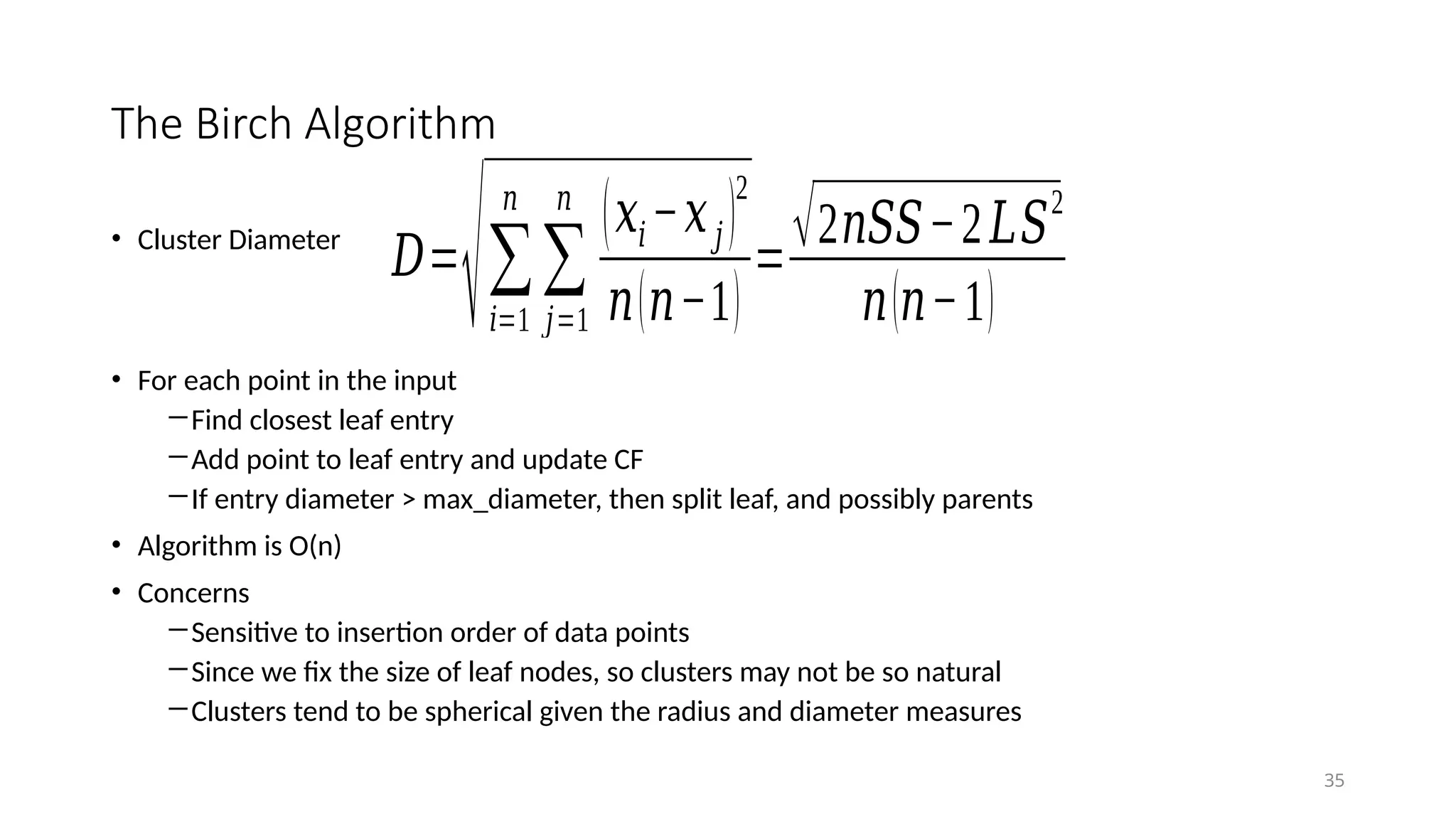 The Birch Algorithm
• Cluster Diameter
• For each point in the input
―Find closest leaf entry
―Add point to leaf entry and update CF
―If entry diameter > max_diameter, then split leaf, and possibly parents
• Algorithm is O(n)
• Concerns
―Sensitive to insertion order of data points
―Since we fix the size of leaf nodes, so clusters may not be so natural
―Clusters tend to be spherical given the radius and diameter measures
35
𝐷=
√∑
𝑖=1
𝑛
∑
𝑗=1
𝑛
(𝑥𝑖−𝑥𝑗 )
2
𝑛(𝑛−1)
=√2𝑛𝑆𝑆−2𝐿𝑆
2
𝑛(𝑛−1)
 