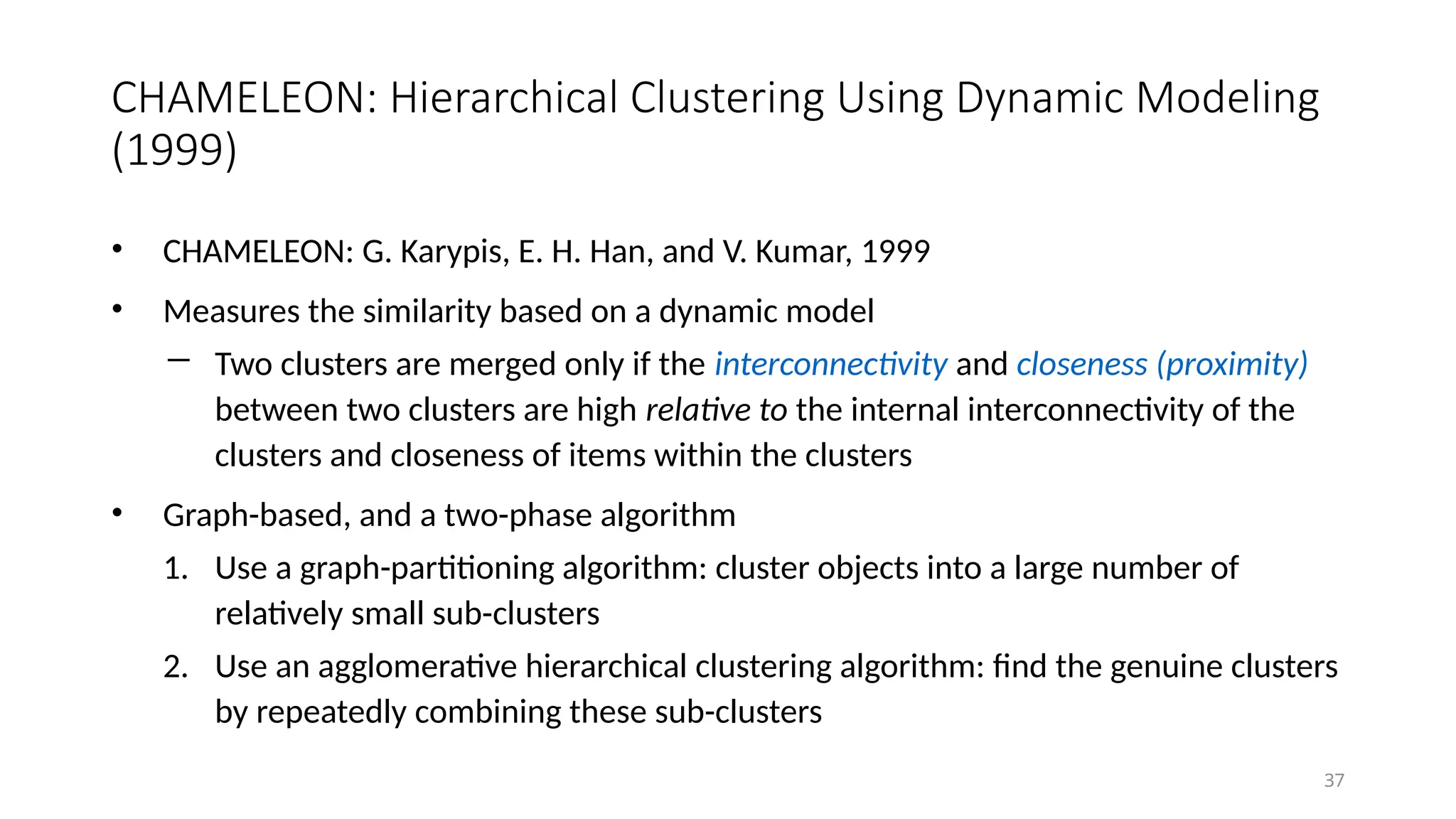 CHAMELEON: Hierarchical Clustering Using Dynamic Modeling
(1999)
• CHAMELEON: G. Karypis, E. H. Han, and V. Kumar, 1999
• Measures the similarity based on a dynamic model
― Two clusters are merged only if the interconnectivity and closeness (proximity)
between two clusters are high relative to the internal interconnectivity of the
clusters and closeness of items within the clusters
• Graph-based, and a two-phase algorithm
1. Use a graph-partitioning algorithm: cluster objects into a large number of
relatively small sub-clusters
2. Use an agglomerative hierarchical clustering algorithm: find the genuine clusters
by repeatedly combining these sub-clusters
37
 