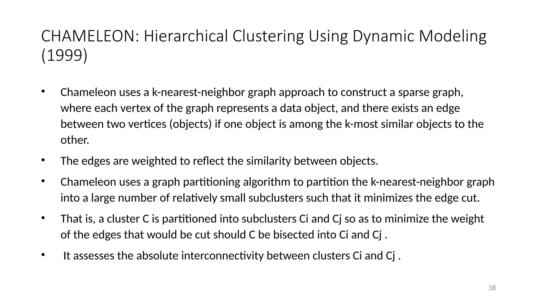 CHAMELEON: Hierarchical Clustering Using Dynamic Modeling
(1999)
• Chameleon uses a k-nearest-neighbor graph approach to construct a sparse graph,
where each vertex of the graph represents a data object, and there exists an edge
between two vertices (objects) if one object is among the k-most similar objects to the
other.
• The edges are weighted to reflect the similarity between objects.
• Chameleon uses a graph partitioning algorithm to partition the k-nearest-neighbor graph
into a large number of relatively small subclusters such that it minimizes the edge cut.
• That is, a cluster C is partitioned into subclusters Ci and Cj so as to minimize the weight
of the edges that would be cut should C be bisected into Ci and Cj .
• It assesses the absolute interconnectivity between clusters Ci and Cj .
38
 