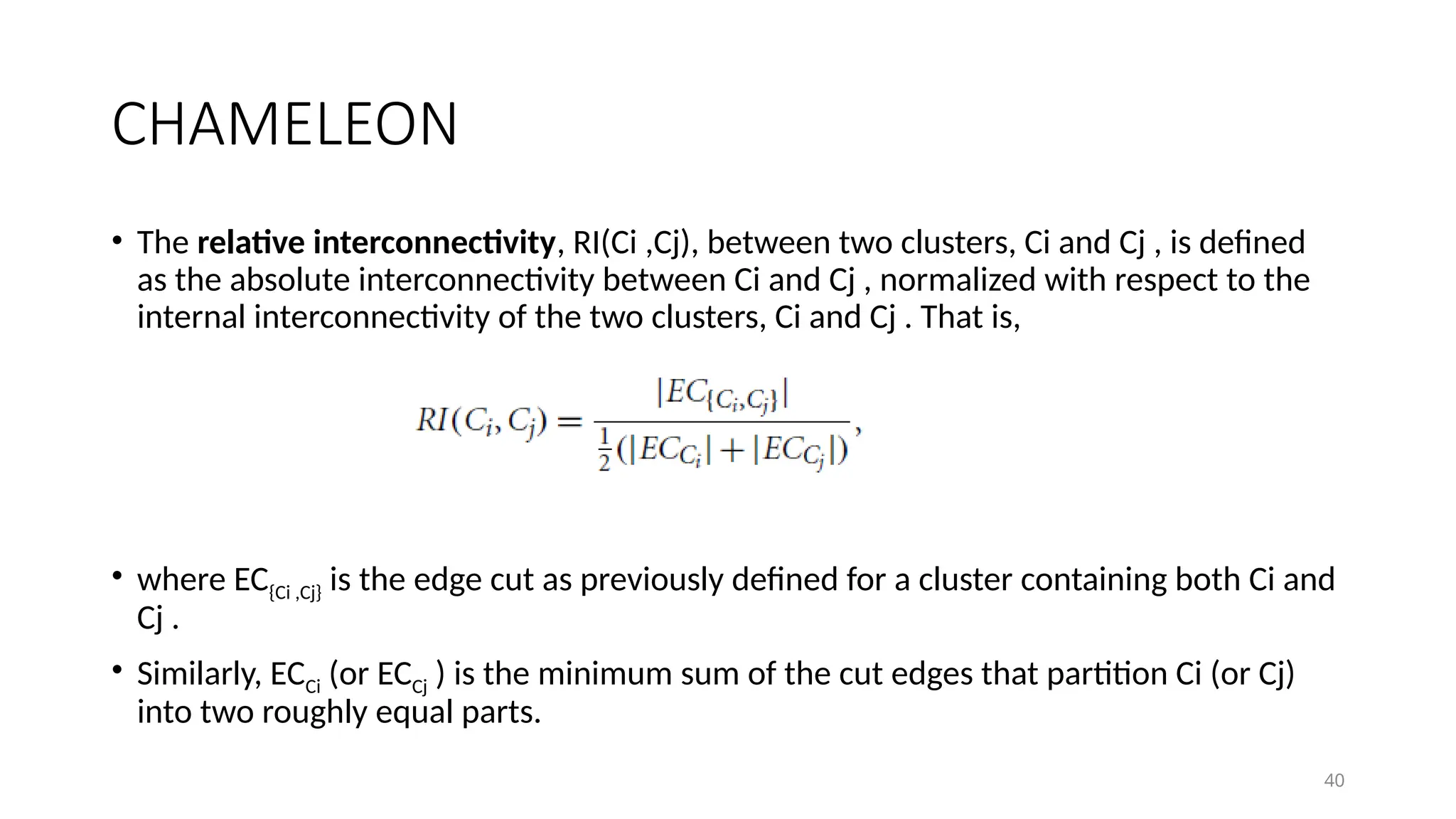 40
CHAMELEON
• The relative interconnectivity, RI(Ci ,Cj), between two clusters, Ci and Cj , is defined
as the absolute interconnectivity between Ci and Cj , normalized with respect to the
internal interconnectivity of the two clusters, Ci and Cj . That is,
• where EC{Ci ,Cj} is the edge cut as previously defined for a cluster containing both Ci and
Cj .
• Similarly, ECCi (or ECCj ) is the minimum sum of the cut edges that partition Ci (or Cj)
into two roughly equal parts.
 