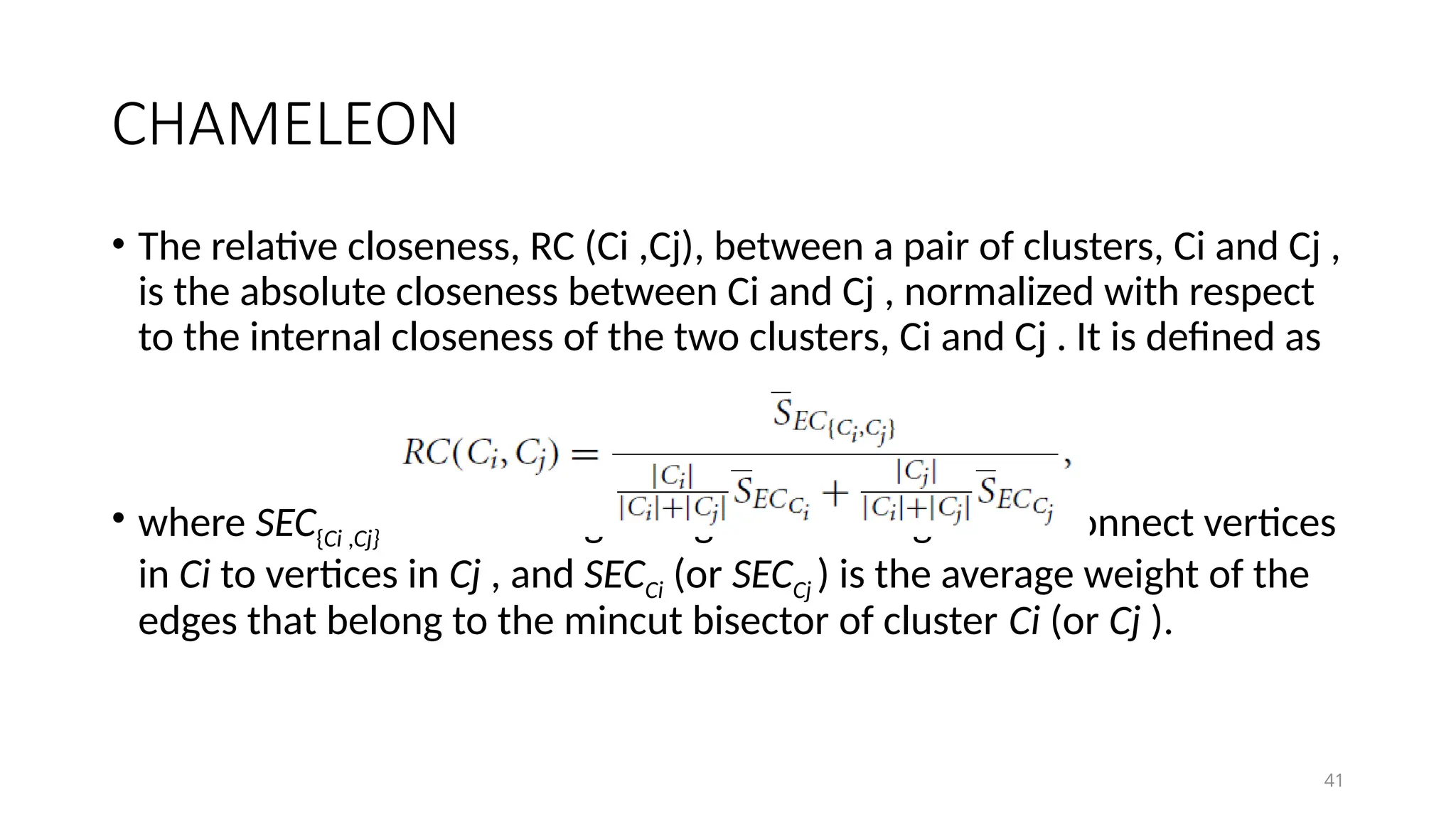 41
CHAMELEON
• The relative closeness, RC (Ci ,Cj), between a pair of clusters, Ci and Cj ,
is the absolute closeness between Ci and Cj , normalized with respect
to the internal closeness of the two clusters, Ci and Cj . It is defined as
• where SEC{Ci ,Cj} is the average weight of the edges that connect vertices
in Ci to vertices in Cj , and SECCi (or SECCj ) is the average weight of the
edges that belong to the mincut bisector of cluster Ci (or Cj ).
 