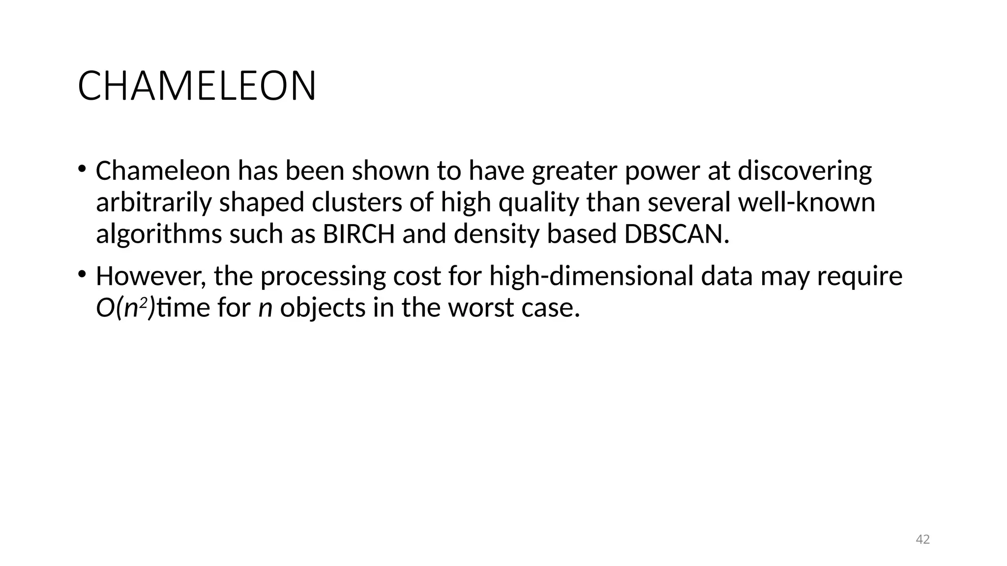 42
CHAMELEON
• Chameleon has been shown to have greater power at discovering
arbitrarily shaped clusters of high quality than several well-known
algorithms such as BIRCH and density based DBSCAN.
• However, the processing cost for high-dimensional data may require
O(n2
)time for n objects in the worst case.
 