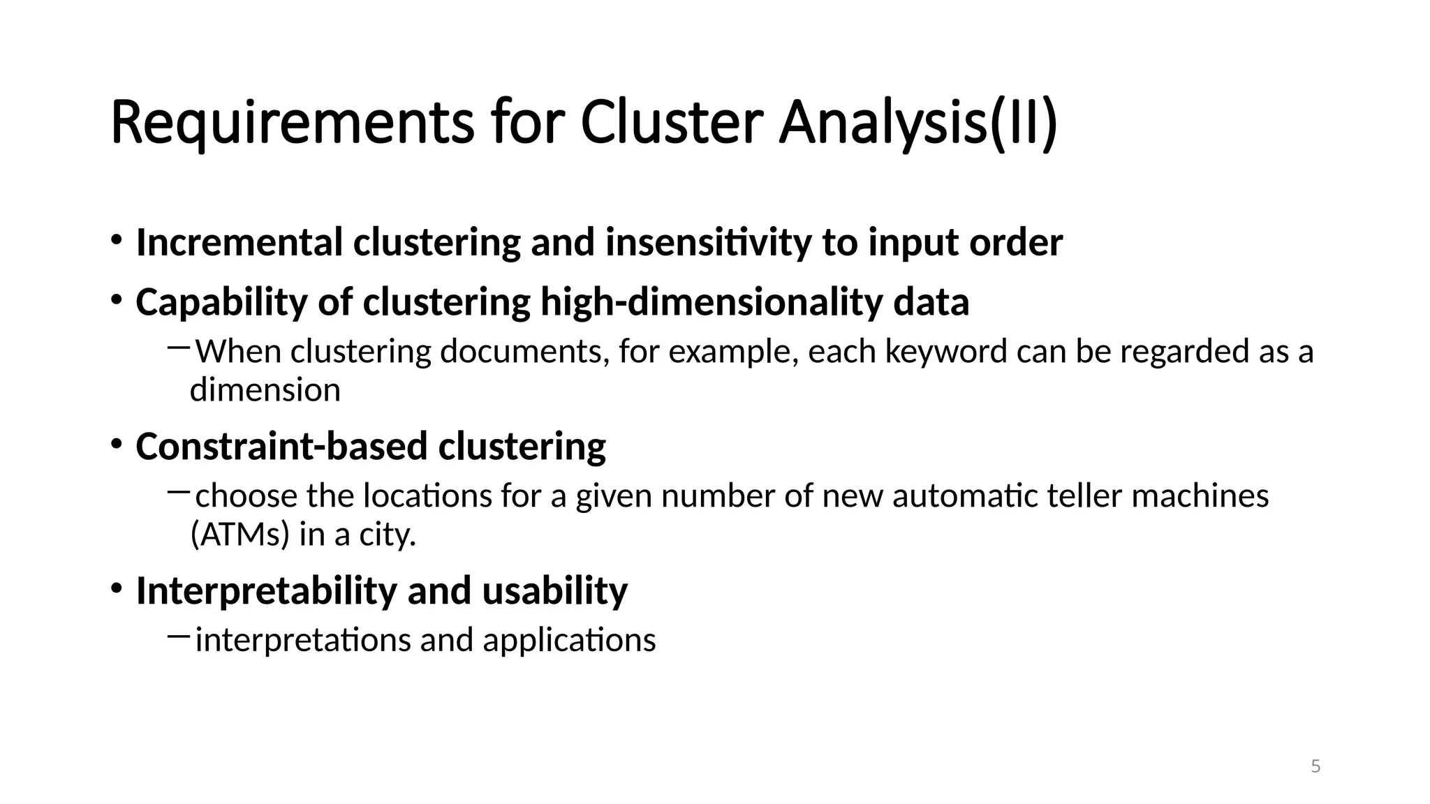 5
Requirements for Cluster Analysis(II)
• Incremental clustering and insensitivity to input order
• Capability of clustering high-dimensionality data
―When clustering documents, for example, each keyword can be regarded as a
dimension
• Constraint-based clustering
―choose the locations for a given number of new automatic teller machines
(ATMs) in a city.
• Interpretability and usability
―interpretations and applications
 