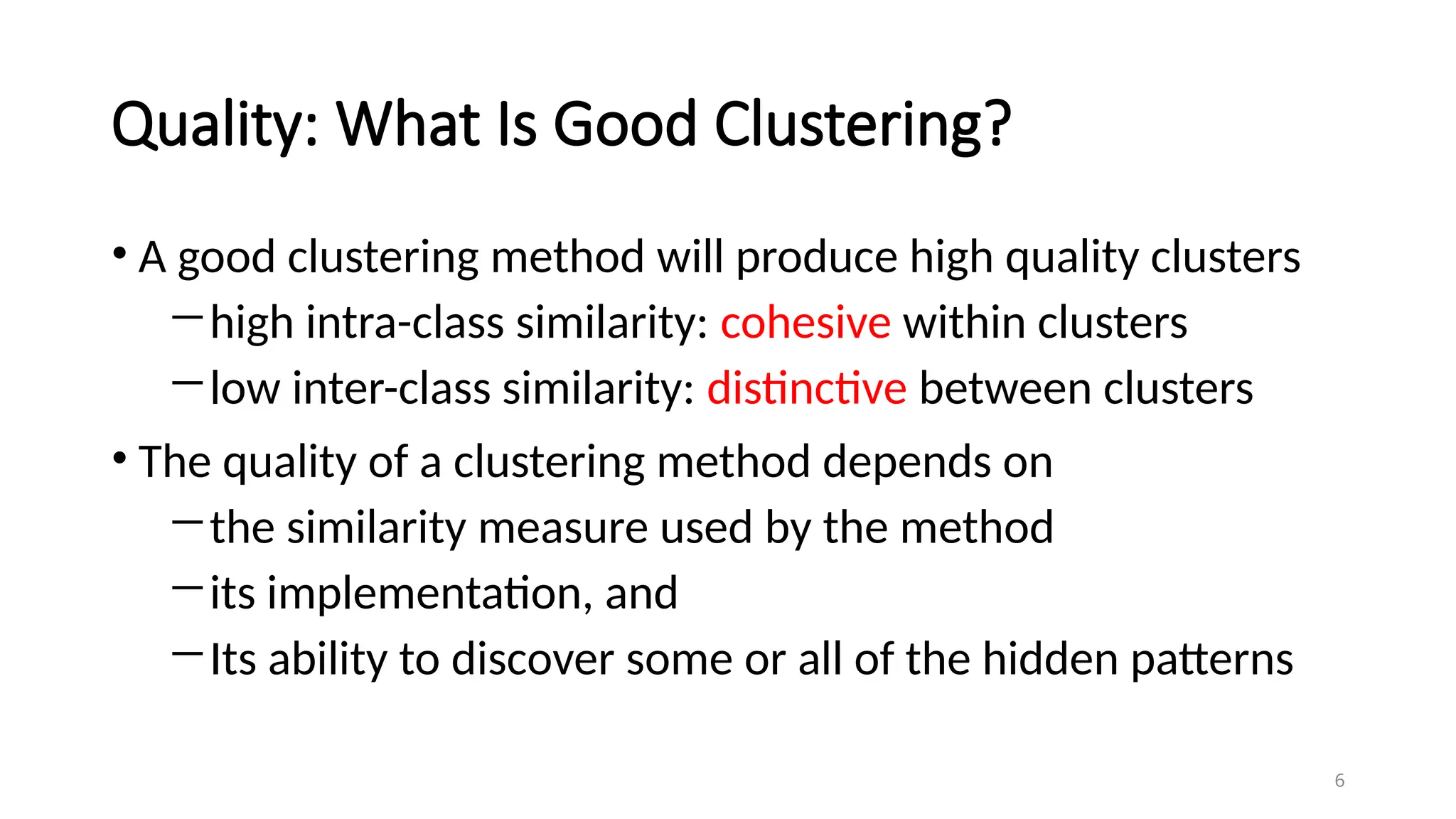 Quality: What Is Good Clustering?
• A good clustering method will produce high quality clusters
―high intra-class similarity: cohesive within clusters
―low inter-class similarity: distinctive between clusters
• The quality of a clustering method depends on
―the similarity measure used by the method
―its implementation, and
―Its ability to discover some or all of the hidden patterns
6
 