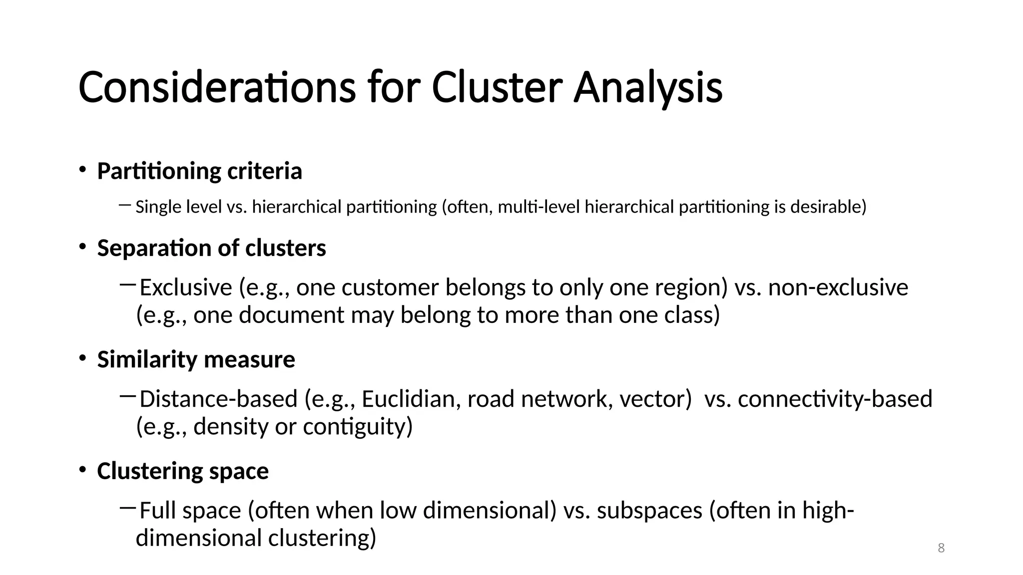 Considerations for Cluster Analysis
• Partitioning criteria
―Single level vs. hierarchical partitioning (often, multi-level hierarchical partitioning is desirable)
• Separation of clusters
―Exclusive (e.g., one customer belongs to only one region) vs. non-exclusive
(e.g., one document may belong to more than one class)
• Similarity measure
―Distance-based (e.g., Euclidian, road network, vector) vs. connectivity-based
(e.g., density or contiguity)
• Clustering space
―Full space (often when low dimensional) vs. subspaces (often in high-
dimensional clustering) 8
 