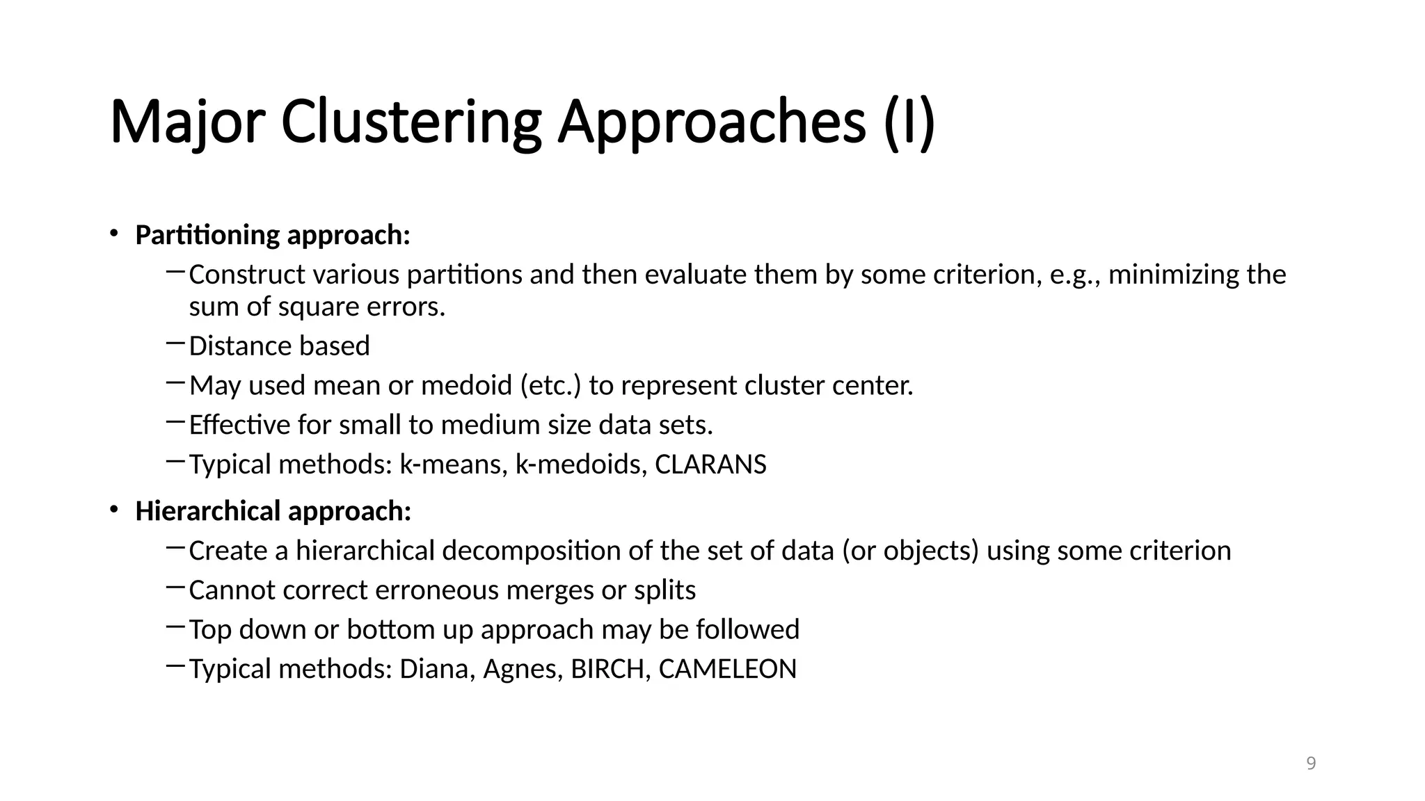 Major Clustering Approaches (I)
• Partitioning approach:
―Construct various partitions and then evaluate them by some criterion, e.g., minimizing the
sum of square errors.
―Distance based
―May used mean or medoid (etc.) to represent cluster center.
―Effective for small to medium size data sets.
―Typical methods: k-means, k-medoids, CLARANS
• Hierarchical approach:
―Create a hierarchical decomposition of the set of data (or objects) using some criterion
―Cannot correct erroneous merges or splits
―Top down or bottom up approach may be followed
―Typical methods: Diana, Agnes, BIRCH, CAMELEON
9
 