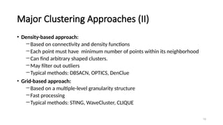 Major Clustering Approaches (II)
• Density-based approach:
―Based on connectivity and density functions
―Each point must have minimum number of points within its neighborhood
―Can find arbitrary shaped clusters.
―May filter out outliers
―Typical methods: DBSACN, OPTICS, DenClue
• Grid-based approach:
―Based on a multiple-level granularity structure
―Fast processing
―Typical methods: STING, WaveCluster, CLIQUE
10
 