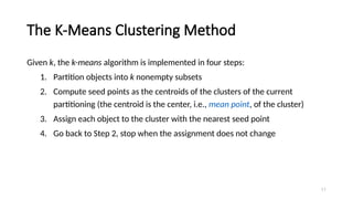 The K-Means Clustering Method
Given k, the k-means algorithm is implemented in four steps:
1. Partition objects into k nonempty subsets
2. Compute seed points as the centroids of the clusters of the current
partitioning (the centroid is the center, i.e., mean point, of the cluster)
3. Assign each object to the cluster with the nearest seed point
4. Go back to Step 2, stop when the assignment does not change
11
 