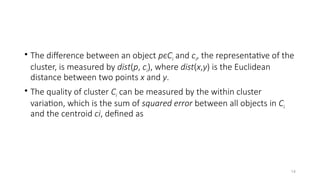 14
• The difference between an object pϵCi and ci, the representative of the
cluster, is measured by dist(p, ci), where dist(x,y) is the Euclidean
distance between two points x and y.
• The quality of cluster Ci can be measured by the within cluster
variation, which is the sum of squared error between all objects in Ci
and the centroid ci, defined as
 