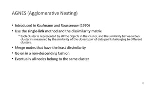 AGNES (Agglomerative Nesting)
• Introduced in Kaufmann and Rousseeuw (1990)
• Use the single-link method and the dissimilarity matrix
―Each cluster is represented by all the objects in the cluster, and the similarity between two
clusters is measured by the similarity of the closest pair of data points belonging to different
clusters.
• Merge nodes that have the least dissimilarity
• Go on in a non-descending fashion
• Eventually all nodes belong to the same cluster
22
 