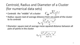 26
Centroid, Radius and Diameter of a Cluster
(for numerical data sets)
• Centroid: the “middle” of a cluster
• Radius: square root of average distance from any point of the cluster
to its centroid
• Diameter: square root of average mean squared distance between all
pairs of points in the cluster
N
t
N
i ip
m
C
)
(
1



)
1
(
2
)
(
1
1







N
N
iq
t
ip
t
N
i
N
i
m
D
N
m
c
ip
t
N
i
m
R
2
)
(
1




 