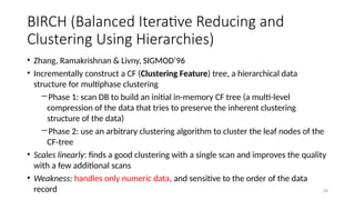 BIRCH (Balanced Iterative Reducing and
Clustering Using Hierarchies)
• Zhang, Ramakrishnan & Livny, SIGMOD’96
• Incrementally construct a CF (Clustering Feature) tree, a hierarchical data
structure for multiphase clustering
―Phase 1: scan DB to build an initial in-memory CF tree (a multi-level
compression of the data that tries to preserve the inherent clustering
structure of the data)
―Phase 2: use an arbitrary clustering algorithm to cluster the leaf nodes of the
CF-tree
• Scales linearly: finds a good clustering with a single scan and improves the quality
with a few additional scans
• Weakness: handles only numeric data, and sensitive to the order of the data
record 28
 