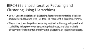 BIRCH (Balanced Iterative Reducing and
Clustering Using Hierarchies)
• BIRCH uses the notions of clustering feature to summarize a cluster,
and clustering feature tree (CF-tree) to represent a cluster hierarchy.
• These structures help the clustering method achieve good speed and
scalability in large or even streaming databases, and also make it
effective for incremental and dynamic clustering of incoming objects.
29
 