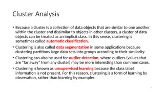 3
Cluster Analysis
• Because a cluster is a collection of data objects that are similar to one another
within the cluster and dissimilar to objects in other clusters, a cluster of data
objects can be treated as an implicit class. In this sense, clustering is
sometimes called automatic classification.
• Clustering is also called data segmentation in some applications because
clustering partitions large data sets into groups according to their similarity.
• Clustering can also be used for outlier detection, where outliers (values that
are “far away” from any cluster) may be more interesting than common cases.
• Clustering is known as unsupervised learning because the class label
information is not present. For this reason, clustering is a form of learning by
observation, rather than learning by examples
 