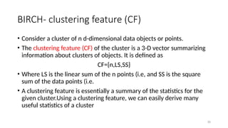 30
BIRCH- clustering feature (CF)
• Consider a cluster of n d-dimensional data objects or points.
• The clustering feature (CF) of the cluster is a 3-D vector summarizing
information about clusters of objects. It is defined as
CF={n,LS,SS}
• Where LS is the linear sum of the n points (i.e, and SS is the square
sum of the data points (i.e.
• A clustering feature is essentially a summary of the statistics for the
given cluster.Using a clustering feature, we can easily derive many
useful statistics of a cluster
 